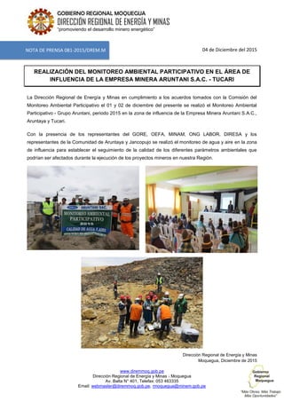 www.diremmoq.gob.pe
Dirección Regional de Energía y Minas - Moquegua
Av. Balta N° 401, Telefax: 053 463335
Email: webmaster@diremmoq.gob.pe, rmoquegua@minem.gob.pe
GOBIERNO REGIONAL MOQUEGUA
DIRECCIÓN REGIONAL DE ENERGÍA Y MINAS
“promoviendo el desarrollo minero energético”
04 de Diciembre del 2015
REALIZACIÓN DEL MONITOREO AMBIENTAL PARTICIPATIVO EN EL ÁREA DE
INFLUENCIA DE LA EMPRESA MINERA ARUNTANI S.A.C. - TUCARI
La Dirección Regional de Energía y Minas en cumplimiento a los acuerdos tomados con la Comisión del
Monitoreo Ambiental Participativo el 01 y 02 de diciembre del presente se realizó el Monitoreo Ambiental
Participativo - Grupo Aruntani, periodo 2015 en la zona de influencia de la Empresa Minera Aruntani S.A.C.,
Aruntaya y Tucari.
Con la presencia de los representantes del GORE, OEFA, MINAM, ONG LABOR, DIRESA y los
representantes de la Comunidad de Aruntaya y Jancopujo se realizó el monitoreo de agua y aire en la zona
de influencia para establecer el seguimiento de la calidad de los diferentes parámetros ambientales que
podrían ser afectados durante la ejecución de los proyectos mineros en nuestra Región.
Dirección Regional de Energía y Minas
Moquegua, Diciembre de 2015
NOTA DE PRENSA 081-2015/DREM.M
 