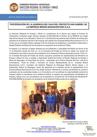 www.diremmoq.gob.pe
Dirección Regional de Energía y Minas - Moquegua
Av. Balta N° 401, Telefax: 053 463335
Email: webmaster@diremmoq.gob.pe, rmoquegua@minem.gob.pe
GOBIERNO REGIONAL MOQUEGUA
DIRECCIÓN REGIONAL DE ENERGÍA Y MINAS
“promoviendo el desarrollo minero energético”
14 de Diciembre del 2015
POSTERGACIÓN DE LA AUDIENCIA DEL EIA-D DEL PROYECTO SAN GABRIEL DE
LA EMPRESA MINERA BUENAVENTURA S.A.A.
La Dirección Regional de Energía y Minas en cumplimiento de la Norma que regula el Proceso de
Participación Ciudadana según Decreto Supremo N°028-2008-EM el Director de la DREM.M Ing. Edgar
Ayamamani Quispe como Secretario Técnico el 11 de Diciembre del presente viajo al Distrito de Ichuña para
participar de la Audiencia del EIA-d del Proyecto San Gabriel de la Empresa Minera Buenaventura S.A.A. la
misma que en el Cabildo Abierto realizado el 06 de Diciembre los pobladores y autoridades (Gobernador y
Alcalde Distrital) del Distrito de Ichuña pidieron la suspensión de la Audiencia Pública.
Al respecto y en atención al pedido realizado por los pobladores y autoridades del Distrito de Ichuña el día
11 de Diciembre siendo las 8.30 a.m. en la Comisaria del Pueblo de Ichuña se realizó una reunión de
Coordinación para tratar el asunto de la realización de la Audiencia Pública programada para las 10.00 a.m.
en el Estadio Municipal del Pueblo de Ichuña; estuvieron presentes los representantes del Ministerio de
Energía y Minas de Lima, el Acalde y Gobernador Distrital de Ichuña, el Director Regional de Energía y
Minas de Moquegua, el Fiscal Mixto de Ichuña, Autoridades de la Policía Nacional del Perú; Jefe de la
Comandancia Rural de Omate y Comisario de Ichuña, Representantes de la Empresa Minera
Buenaventura S.A.A., Consejero del Gobierno Regional de Moquegua Máximo Ramos Apaza, y el
Gobernador Político de Moquegua, dentro del desarrollo de la presente reunión el representante de la
Empresa Minera Buenaventura S.A.A Ing. Edgar Córdova Miranda dio a conocer que teniendo en cuenta lo
expresado por las autoridades locales y en concordancia con las políticas de responsabilidad social de la
empresa solicito la cancelación de la Audiencia Pública, al respecto los representantes del Ministerio de
Energía y Minas Lima y en concordancia con lo dispuesto en el artículo 26° de la Resolución Ministerial N°
304-2008-EM/DM se procedió a la cancelación de la Audiencia Pública antes de su realización.
Dirección Regional de Energía y Minas
Moquegua, Diciembre de 2015
NOTA DE PRENSA 084-2015/DREM.M
 