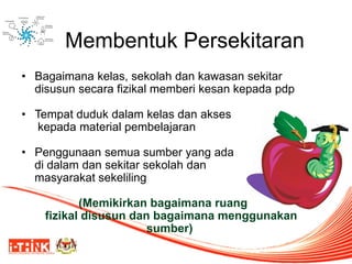 Membentuk Persekitaran 
•Bagaimana kelas, sekolah dan kawasan sekitar disusun secara fizikal memberi kesan kepada pdp 
•Tempat duduk dalam kelas dan akses 
kepada material pembelajaran 
•Penggunaan semua sumber yang ada 
di dalam dan sekitar sekolah dan 
masyarakat sekeliling 
(Memikirkan bagaimana ruang 
fizikal disusun dan bagaimana menggunakan sumber) 
