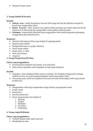 • Mengawal lampu isyarat
2. Tenaga Ombak Di Perancis
Kaedah:
• Saluran terus : ombak diempang ke kawasan lebih tinggi dari laut dan dibiarkan mengalir ke
bawah bagi menggerakkan turbin.
• Kolam berayun : udara diasak ke atas apabila ombak memasuki satu saluran tegak dari bawah.
Tekanan air di dalam jatuh dan menggerakkan turbin apabila ombak berundur.
• Pelampun : tenaga kinetik dihasilkan bagi menggerakkan turbin apabila pergerakan pelampung
menggerakkan pam hidraulik piston.
Kegunaan:
• Memutar roda pengisar bijirin yang terdapat di sepanjang pantai
• Menjana kuasa elektrik
• Menggerakkan pam air, gergaji, danmesin
• Stesen tenaga ombak:
• Sungai ranee, st. Malo
• Mont saint michael
• Arguenon
3. Tenaga Pasang Surut Di China
Faktor yang menggalakkan:
• kawasan pantai mengalami arus pasang surut yang deras
• Pada awalnya digunakan untuk mengepam air bagi tujuan pengairan.
Kaedah:
• Empangan : pintu empangan dibuka semasa air pasang. Air diempang sehingga paras tertinggi.
Apabila air surut, air yang diempang dilepaskan untuk memusingkan turbin.
• Arus pasang surut; aliran arus yangkuat di kawasan laut cetek memusingkan turbin yang terletak
di dalam laut.
Kegunaan:
• Menggerakkan turbin bagi menghasilkan tenaga elektrik yang digunakan untuk
• Lampu rumah
• Kilang kecil
• Kawasan kebun kecil
• Stesen tenaga pasang surut terdapat di
1. Zhejiang
2. Jiangxia
3. Baishakou
4. Guozishan
5. Xingfuyang
4. Tenaga Angin Di Belanda
Faktor yang menggalakkan:
• Terdedah kepada tiupan angin yang kuat
• Menghadap laut utara
26
 