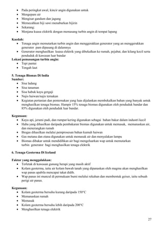 • Pada peringkat awal, kincir angin digunakan untuk
• Mengepam air
• Mengisar gandum dan jagung
• Memecahkan biji sawi menaburkan bijirin
• Sekarang:
• Menjana kuasa elektrik dengan memasang turbin angin di tempat lapang
Kaedah:
• Tenaga angin memutarkan turbin angin dan menggerakkan generator yang an menggerakkan
generator pam dipasang di dalamnya
• Generator menghasilkan kuasa elektrik yang dibekalkan ke rumah, pejabat, dan kilang kecil serta
penduduk di kawasan luar bandar
Lokasi pemasangan turbin angin:
• Tepi pantai
• Tengah laut
5. Tenaga Biomas Di India
Sumber:
• Sisa ladang
• Sisa tanaman
• Sisa habuk kayu gergaji
• Najis haiwan/najis ternakan
• Kegiatan pertanian dan penternakan yang luas dijalankan membekalkan bahan yang banyak untuk
menghasilkan tenaga biomas. Hampir 15% tenaga biomas digunakan oleh penduduk bandar dan
85% digunakan oleh penduduk luar bandar.
Kegunaan:
• Kayu api, jerami padi, dan rumput kering digunakan sebagai bahan bakar dalam industri kecil
• Haba yang dihasilkan daripada pembakaran biomas digunakan untuk memasak, memanaskan air,
dan menerangkan rumah
• Biogas dihasilkan melalui pemprosesan bahan kumuh haiwan
• Gas metana dan etana digunakan untuk memasak air dan menyalakan lampu
• Biomas dibakar untuk mendidihkan air bagi mengeluarkan wap untuk memutarkan
turbin generator bagi menghasilkan tenaga elektrik
6. Tenaga Geoterma Di Iceland
Faktor yang menggalakkan:
• Terletak di kawasan gunung berapi yang masih aktif
• Kolam geoterma, iaitu air kolam bawah tanah yang dipanaskan oleh magma akan menghasilkan
wap panas apabila mencapai takat didih.
• Wap panas ini muncul di permukaan bumi melalui rekahan dan membentuk geiser, iaitu sebuah
perigi air panas.
Kegunaan:
• Kolam geoterma bersuhu kurang daripada 150°C
• Memanaskan rumah
• Memasak
• Kolam geoterma bersuhu lebih daripada 200°C
• Menghasilkan tenaga elektrik
27
 