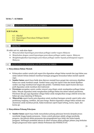 TEMA 7 : SUMBER
UNIT 8 KEPENTINGAN PELBAGAI SUMBER
SUB TAJUK:
8.1 : Objektif
8.2 : Kepentingan Penerokaan Pelbagai Sumber
8.3 : Rumusan
8.1 OBJEKTIF
Di akhir unit ini, anda akan dapat :
• Menyenaraikan kepentingan penerokaan pelbagai sumber negara Malaysia
• Menjelaskan dengan contoh kepentingan penerokaan pelbagai sumber negara Malaysia
• Menghubungkaitkan kepentingan penerokaan pelbagai sumber kepada pembangunan negara
Malaysia.
8.2 KEPENTINGAN PENEROKAAN PELBAGAI SUMBER
1. Menyediakan Bahan Mentah
• Kebanyakan sumber semula jadi negara kita digunakan sebagai bahan mentah dan juga bahan asas
untuk industri hiliran (Industri membuat barangan pengguna berasaskan bahan mentah separuh
siap).
• Sumber hutan seperti kayu balak akan diproses menjadi kayu gergaji dan seterusnya dijadikan
bahan asas untuk membuat rumah. Sumber hutan yang lain seperti rotan dan buluh dijadikan
sumber asas bagi membuat kraf tangan dan perabot. Tumbuhan hutan seperti kuinin dan kayu
putih digunakan untuk membuat ubat tradisional.
• Petroleum merupakan sejenis sumber mineral yang ditapis untuk mendapatkan pelbagai bahan
bakar. Minyak digunakan untuk menghasilkan pelbagai bahan lain dalam industri petrokimia.
Petroleum dan gas juga digunakan sebagai bahan untuk menghasilkan tenaga elektrik terma dan
bahan api yang terpenting di Malaysia.
• Mineral lain seperti kaolin pula digunakan untuk membuat barangan seramik seperti jubin salur
pembetung longkang, tembikar, dan pasu bunga. Bauksit digunakan sebagai bahan mentah asas
aluminium untuk membuat periuk, badan kenderaan seperti kapal terbang, kereta, kapal, dan
kereta api.
2. Menyediakan Peluang Pekerjaan
• Sumber hutan seperti kayu balak menyediakan peluang pekerjaan bermula daripada proses
membalak hingga kepada pemasaran. Antara contoh pekerjaan adalah sebagai pembalak,
pengurus, dan pekerja dalam pemasaran dan pengangkutan kayu balak dari hutan kepada
pengguna. Sebilangan penduduk bekerja di sektor kerajaan dalam pelbagai jabatan yang berkaitan
dengan pengurusan hutan seperti Jabatan Perhutanan dan PERHILITAN.
29
 