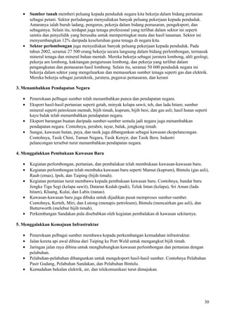 • Sumber tanah memberi peluang kepada penduduk negara kita bekerja dalam bidang pertanian
sebagai petani. Sektor perladangan menyediakan banyak peluang pekerjaan kepada penduduk.
Antaranya ialah buruh ladang, pengurus, pekerja dalam bidang pemasaran, pengeksport, dan
sebagainya. Selain itu, terdapat juga tenaga profesional yang terlibat dalam sektor ini seperti
saintis dan penyelidik yang berusaha untuk mempertingkat mutu dan hasil tanaman. Sektor ini
menyumbangkan 12% daripada keseluruhan guna tenaga di negara kita.
• Sektor perlombongan juga menyediakan banyak peluang pekerjaan kepada penduduk. Pada
tahun 2002, seramai 27 500 orang bekerja secara langsung dalam bidang perlombongan, termasuk
mineral tenaga dan mineral bahan mentah. Mereka bekerja sebagai jurutera lombong, ahli geologi,
pekerja am lombong, kakitangan pengurusan lombong, dan pekerja yang terlibat dalam
pengangkutan dan pemasaran hasil lombong. Selain itu, seramai 50 600 penduduk negara ini
bekerja dalam sektor yang mengeluarkan dan memasarkan sumber tenaga seperti gas dan elektrik.
Mereka bekerja sebagai juruteknik, jurutera, pegawai pemasaran, dan kerani
3. Menambahkan Pendapatan Negara
• Penerokaan pelbagai sumber telah menambahkan punca dan pendapatan negara.
• Eksport hasil-hasil pertanian seperti getah, minyak kelapa sawit, teh, dan lada hitam; sumber
mineral seperti petroleum mentah, bijih timah, kuprum, bijih besi, dan gas asli; hasil hutan seperti
kayu balak telah menambahkan pendapatan negara.
• Eksport barangan buatan daripada sumber-sumber semula jadi negara juga menambahkan
pendapatan negara. Contohnya, perabot, tayar, balak, jongkong timah.
• Sungai, kawasan hutan, paya, dan tasik juga dibangunkan sebagai kawasan ekopelancongan.
Contohnya, Tasik Chini, Taman Negara, Tasik Kenyir, dan Tasik Bera. Industri
pelancongan tersebut turut menambahkan pendapatan negara.
4. Menggalakkan Pembukaan Kawasan Baru
• Kegiatan perlombongan, pertanian, dan pembalakan telah membukaan kawasan-kawasan baru.
• Kegiatan perlombongan telah membuka kawasan baru seperti Mamut (kuprum), Bintulu (gas asli),
Raub (emas), Ipoh, dan Taiping (bijih timah).
• Kegiatan pertanian turut membawa kepada pembukaan kawasan baru. Contohnya, bandar baru
Jengka Tiga Segi (kelapa sawit), Dataran Kedah (padi), Teluk Intan (kelapa), Sri Aman (lada
hitam), Kluang, Kulai, dan Labis (nanas).
• Kawasan-kawasan baru juga dibuka untuk dijadikan pusat memproses sumber-sumber.
Contohnya, Kerteh, Miri, dan Lutong (menapis petroleum), Bintulu (mencairkan gas asli), dan
Butterworth (melebur bijih timah).
• Perkembangan Sandakan pula disebabkan oleh kegiatan pembalakan di kawasan sekitarnya.
5. Menggalakkan Kemajuan Infrastruktur
• Penerokaan pelbagai sumber membawa kepada perkembangan kemudahan infrastruktur.
• Jalan kereta api awal dibina dari Taiping ke Port Weld untuk mengangkut bijih timah.
• Jaringan jalan raya dibina untuk menghubungkan kawasan perlombongan dan pertanian dengan
pelabuhan.
• Pelabuhan-pelabuhan dibangunkan untuk mengeksport hasil-hasil sumber. Contohnya Pelabuhan
Pasir Gudang, Pelabuhan Sandakan, dan Pelabuhan Bintulu.
• Kemudahan bekalan elektrik, air, dan telekomunikasi turut dimajukan.
30
 
