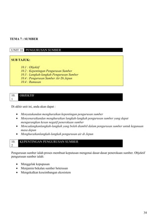 TEMA 7 : SUMBER
UNIT 10 PENGURUSAN SUMBER
SUB TAJUK:
10.1 : Objektif
10.2 : Kepentingan Pengurusan Sumber
10.3 : Langkah-langkah Pengurusan Sumber
10.4 : Pengurusan Sumber Air Di Jepun
10.4 : Rumusan
10.
1
OBJEKTIF
Di akhir unit ini, anda akan dapat :
• Menyatakandan menghuraikan kepentingan pengurusan sumber
• Menyenaraikandan menghuraikan langkah-langkah pengurusan sumber yang dapat
mengurangkan kesan negatif penerokaan sumber
• Mencadangkanlangkah-langkah yang boleh diambil dalam pengurusan sumber untuk kegunaan
masa depan
• Menghuraikanlangkah-langkah pengurusan air di Jepun
10.
2
KEPENTINGAN PENGURUSAN SUMBER
Pengurusan sumber ialah proses membuat keputusan mengenai dasar-dasar penerokaan sumber. Objektif
pengurusan sumber ialah:
• Menggelak kepupusan
• Menjamin bekalan sumber beterusan
• Mengekalkan keseimbangan ekosistem
34
 