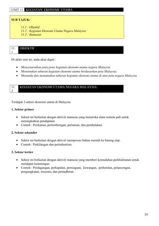 UNIT 11 KEGIATAN EKONOMI UTAMA
SUB TAJUK:
11.1 : Objektif
11.2 : Kegiatan Ekonomi Utama Negara Malaysia
11.3 : Rumusan
11.
1
OBJEKTIF
Di akhir unit ini, anda akan dapat :
• Menyenaraikan jenis-jenis kegiatan ekonomi utama negara Malaysia.
• Menentukan taburan kegiatan ekonomi utama berdasarkan peta Malaysia.
• Menanda dan menamakan taburan kegiatan ekonomi utama di atas peta negara Malaysia.
11.
2
KEGIATAN EKONOMI UTAMA NEGARA MALAYSIA
Terdapat 3 sektor ekonomi utama di Malaysia:
1. Sektor primer
• Sektor ini berkaitan dengan aktiviti manusia yang meneroka alam semula jadi untuk
meningkatkan pendapatan.
• Contoh : Perikanan, perlombongan, pertanian, dan pembalakan.
2. Sektor sekunder
• Sektor ini berkaitan dengan aktiviti memproses bahan mentah ke barang siap.
• Contoh : Perkilangan dan perindustrian.
3. Sektor tertier
• Sektor ini berkaitan dengan aktiviti manusia yang memberi kemudahan perkhidmatan untuk
mendapat keuntungan.
• Contoh : Perdagangan, perkapalan, perniagaan, kewangan, perhotelan, pelancongan,
pengangkutan, insurans, dan pentadbiran.
39
 