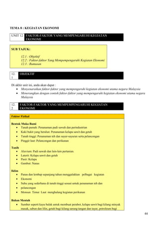 TEMA 8 : KEGIATAN EKONOMI
UNIT 12 FAKTOR-FAKTOR YANG MEMPENGARUHI KEGIATAN
EKONOMI
SUB TAJUK:
12.1 : Objektif
12.2 : Faktor-faktor Yang Mempempengaruhi Kegiatan Ekonomi
12.3 : Rumusan
12.
1
OBJEKTIF
Di akhir unit ini, anda akan dapat :
• Menyenaraikan faktor-faktor yang mempengaruhi kegiatan ekonomi utama negara Malaysia
• Menerangkan dengan contoh faktor-faktor yang mempengaruhi kegiatan ekonomi utama negara
Malaysia
12.
2
FAKTOR-FAKTOR YANG MEMPEMPENGARUHI KEGIATAN
EKONOMI
Faktor Fizikal
Bentuk Muka Bumi
• Tanah pamah: Penanaman padi sawah dan perindustrian
• Kaki bukit yang beralun: Penanaman kelapa sawit dan getah
• Tanah tinggi: Penanaman teh dan sayur-sayuran serta pelancongan
• Pinggir laut: Pelancongan dan perikanan
Tanih
• Aluvium: Padi sawah dan lain-lain pertanian.
• Laterit: Kelapa sawit dan getah
• Pasir: Kelapa
• Gambut: Nanas
Iklim
• Panas dan lembap sepanjang tahun menggalakkan pelbagai kegiatan
• Ekonomi
• Suhu yang sederhana di tanah tinggi sesuai untuk penanaman teh dan
• pelancongan
• Monsun Timur Laut menghalang kegiatan perikanan
Bahan Mentah
• Sumber seperti kayu balak untuk membuat perabot, kelapa sawit bagi kilang minyak
masak, sabun dan lilin, getah bagi kilang sarung tangan dan tayar, petroleum bagi
44
 