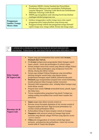• Penubuhan SIRIM ( Institut Standard dan Penyelidikan
Perindustrian Malaysia) telah menubuhkan Perkhidmatan
Lanjutan Mengenai Teknologi Lebih Bersih dan Perkhidmatan
Maklumat Teknologi Lebih Bersih
• SIRIM juga mengadakan audit teknologi bersih dan khidmat
rundingan teknikal pengurusan sisa.
Penggunaan
Sumber Tenaga
Mesra Alam
• Galakan menggunakan sumber tenaga mesra alam seperti
penggunaan petrol tanpa plumbum yang kurang asap.
• Pengguna keretapi elektrik dan penggunaan tenaga alternatif
seperti tenaga suria, tenaga ombak, biomas dan tenaga angin.
15.
3
LANGKAH-LANGKAH MENGURANGKAN KESAN KEGIATAN
EKONOMI TERHADAP ALAM SEKITAR DI NEGARA-NEGARA LAIN
Kitar Semula
Di Negara Lain
• Negara yang giat menjalankan kitar semula ialah Jerman,
Denmark dan Taiwan.
• Di Jerman terdapat pusat pengumpulan bahan buangan seperti
logam ,plastik , kertas dan pembungkus di seluruh negara.
• Jerman terdapat sistem kitar semula yang dikenali sebagai Sistem
Green Dot. Bahan pembungkus yang mempunyai Green Dot
dikutip, diasing dan dikitar semula.
• Jerman juga terdapat Ordinan Bungkusan yang mewajibkan
pekilang mengitar semula bekas yang diguna semasa
penghantaran barangan seperti kadbod, polisterina dan pelet.
• Denmark juga mengutamakan program kitar semula berbanding
kaedah pelupusan bahan buangan melalui insinerator.
• Denmark telah mengenakan cukai terhadap bahan buangan yang
boleh dikitar semula.
• Program kitar semula Taiwan termasuklah kertas, plastik, logam
dan bahan kaca.
• Taiwan mengharamkan pengedaran beg plastik Terdapat jua
undang-undang mewajibkan kitar semula bateri terpakai dan
polistirena.
Rawatan Air di
Negara Lain
• Jepun sangat maju dalam rawatan semula air.
• Rawatan secara bersepadu dijalankan di loji rawatan semula di
bangunan pejabat dan hotel. Bagi kawasan perbandaran loji
rawatan semula perbandaran dibina.
• Kebanyakkan kilang di Jepun mengitar semula air buangan.
• Singapura telah merawat semula air buangan bagi tujuan
minuman yang dikenali sebagai NEWater.yang diproses secara
‘reverse osmosis’
• China pula menggunakan air rawatan semula bagi tujuan
pertanian , perindustrian dan perbandaran. Antara loji rawatan
semula ialah di Tianjin dan Qingdao.
54
 