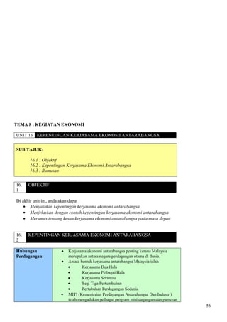 TEMA 8 : KEGIATAN EKONOMI
UNIT 16 KEPENTINGAN KERJASAMA EKONOMI ANTARABANGSA
SUB TAJUK:
16.1 : Objektif
16.2 : Kepentingan Kerjasama Ekonomi Antarabangsa
16.3 : Rumusan
16.
1
OBJEKTIF
Di akhir unit ini, anda akan dapat :
• Menyatakan kepentingan kerjasama ekonomi antarabangsa
• Menjelaskan dengan contoh kepentingan kerjasama ekonomi antarabangsa
• Merumus tentang kesan kerjasama ekonomi antarabangsa pada masa depan
16.
2
KEPENTINGAN KERJASAMA EKONOMI ANTARABANGSA
Hubungan
Perdagangan
• Kerjasama ekonomi antarabangsa penting kerana Malaysia
merupakan antara negara perdagangan utama di dunia.
• Antata bentuk kerjasama antarabangsa Malaysia ialah
• Kerjasama Dua Hala
• Kerjasama Pelbagai Hala
• Kerjasama Serantau
• Segi Tiga Pertumbuhan
• Pertubuhan Perdagangan Sedunia
• MITI (Kementerian Perdagangan Antarabangsa Dan Industri)
telah mengadakan pelbagai program misi dagangan dan pameran
56
 