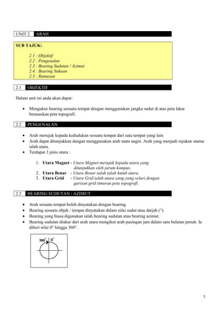 UNIT 2 ARAH
SUB TAJUK:
2.1 : Objektif
2.2 : Pengenalan
2.3 : Bearing Sudutan / Azimut
2.4 : Bearing Sukuan
2.5 : Rumusan
2.1 OBJEKTIF
Dalam unit ini anda akan dapat:
• Mengukur bearing sesuatu tempat dengan menggunakan jangka sudut di atas peta lakar
berasaskan peta topografi.
2.2 PENGENALAN
• Arah merujuk kepada kedudukan sesuatu tempat dari satu tempat yang lain.
• Arah dapat ditunjukkan dengan menggunakan arah mata angin. Arah yang menjadi rujukan utama
ialah utara.
• Terdapat 3 jenis utara :
1. Utara Magnet - Utara Magnet merujuk kepada utara yang
ditunjukkan oleh jarum kompas.
2. Utara Benar - Utara Benar ialah ialah kutub utara.
3. Utara Grid - Utara Grid ialah utara yang yang selari dengan
garisan grid timuran peta topografi.
2.3 BEARING SUDUTAN / AZIMUT
• Arah sesuatu tempat boleh dinyatakan dengan bearing.
• Bearing sesuatu objek / tempat dinyatakan dalam nilai sudut atau darjah (°).
• Bearing yang biasa digunakan ialah bearing sudutan atau bearing azimut.
• Bearing sudutan diukur dari arah utara mengikut arah pusingan jam dalam satu bulatan penuh. Ia
diberi nilai 0° hingga 360°.
7
 