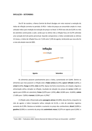 INFLAÇÃO – SETEMBRO



           Dia 07 de outubro, o Banco Central do Brasil divulgou em nota nacional a evolução do
índice de inflação corrente no período. O IPCA – índice de preços ao consumidor amplo é o mais
utilizado índice para medição da evolução de preços no Brasil. O IPCA teve alta de 0,53% no mês
de setembro continuando a subir, sendo que no último mês a inflação ficou em 0,37% sofrendo
uma variação de 0,16 ponto percentual. Quando comparamos o índice considerando os últimos
12 meses, o índice de inflação ficou em 7,31% ante 7,23% de agosto, lembrando que essa alta foi
a mais alta desde maio de 2005.



                                                Inflação
                                                      Inflação


                                                                            0,53

                                      0,37




                                 Agosto                              Setembro


           Os alimentos pesaram positivamente para o índice, aumentando em 0,64%. Dentre os
alimentos que mais puxaram a inflação está o feijão carioca (6,14%), açúcar refinado (3,82%), e
cristal (3,42%), frango (2,94%), leite (2,47%). Apesar do forte crescimento, em relação a Agosto a
alimentação sofreu retração na inflação, resultado da redução nos preços de carnes (1,84% em
agosto para 0,99% em setembro), frutas (3,07% para 1,45%), alho (-8,96% para -16,84%), cebola
(-7,40% para -7,69%) e tomate (-0,58% para -6,79%).1

           A inflação subiu influenciada pelas passagens aéreas (23,40%), dessa forma, enquanto no
mês de agosto o índice transporte sofreu redução de 0,11%, o mês de setembro registrou
aumento de 0,78%. Destaca-se também o aumento no preço dos combustíveis, álcool (3,00%) e
gasolina (0,50%) e o aumento do preço dos automóveis novos (-0,37% em agosto para 0,18%) e




1
    Fonte: IBGE – “Indicadores IBGE. Sistema Nacional de Índices de Preços ao Consumidor - set/2011”
 