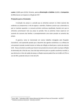 usados (-0,60% para 0,51%). Portanto, apenas alimentação e bebidas (0,64%) e transportes
(0,78%) tiveram um impacto na inflação de 57%.2

Projeções para a Economia

           A evolução nos preços e a pressão que os alimentos exercem no índice nacional são
evidentes ao compararmos o mês de agosto e setembro. Podemos concluir que a demanda no
país se manteve aquecida e o consumo primário continuou equilibrado, fazendo com que os
alimentos aumentassem mais seu preço no período. Para os próximos meses espera-se um
aumento do consumo das famílias e conseqüentemente uma maior pressão no aumento dos
preços.

           O governo, como já mencionado em outros trabalhos divulgados pela Poupador
Consultoria3, está apostando pesado que o desanimo dos agentes econômicos e os reflexos de
uma possível recessão mundial trariam os índices de inflação no Brasil para o centro da meta de
4,5%. Nossa consultoria acredita que haverá mais pressão do consumo sobre os preços (inflação
de demanda) até o final do ano. Caso não haja nenhuma piora no quadro econômico mundial, o
que diminuiria o ritmo de subida de preços a inflação nacional poderá ficar em 6,38% e 6,77% no
ano de 2011, podendo estourar o teto de 6,5%.




2
    Fonte: IBGE – “Indicadores IBGE. Sistema Nacional de Índices de Preços ao Consumidor - set/2011”
3
    “Relatório Econômico Semestral – Setembro de 2011”
 