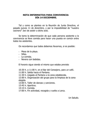 NOTA INFORMATIVA PARA CONVIVENCIA
                   DÍA 14 DICIEMBRE.


      Tal y como se planteo en la Reunión de Junta Directiva, el
pasado jueves 11 de diciembre, y por la imposibilidad de “nuestro
cocinero” Javi de asistir a dicho acto.

      Se tomo la determinación de que cada persona asistente a la
convivencia se lleve comida para hacer una puesta en común entre
todos los asistentes.

     Os recordamos que todos debemos llevarnos, si es posible:

     -   Mesa de la playa.
     -   Sillas.
     -   La comida.
     -   Nevera con bebidas.

     El horario sigue siendo el mismo que estaba previsto

     10:30 h.   a 11:00 h. en el Bar del Consejero, para un café.
     11:00 h.   Salida hacia el Pantano.
     11:30 h.   Llegada al Pantano a la zona establecida.
     12:00 h.   Organización del grupo para la limpieza de la zona
     elegida.
     13:00 h.   Taller de danzas y canciones.
     13:45 h.   Aperitivo.
     14:15 h.   Comida.
     17:00 h.   Fin actividad, recogida y vuelta a Lorca.


                                                            Un Saludo.
 