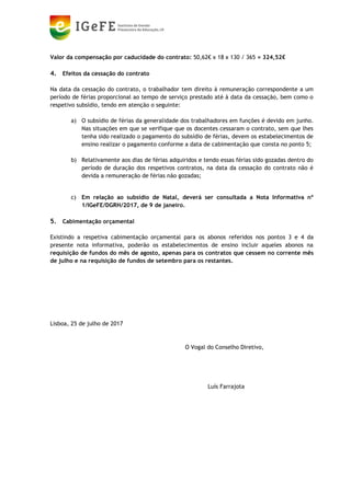 Valor da compensação por caducidade do contrato: 50,62€ x 18 x 130 / 365 = 324,52€
4. Efeitos da cessação do contrato
Na data da cessação do contrato, o trabalhador tem direito à remuneração correspondente a um
período de férias proporcional ao tempo de serviço prestado até à data da cessação, bem como o
respetivo subsídio, tendo em atenção o seguinte:
a) O subsídio de férias da generalidade dos trabalhadores em funções é devido em junho.
Nas situações em que se verifique que os docentes cessaram o contrato, sem que lhes
tenha sido realizado o pagamento do subsídio de férias, devem os estabelecimentos de
ensino realizar o pagamento conforme a data de cabimentação que consta no ponto 5;
b) Relativamente aos dias de férias adquiridos e tendo essas férias sido gozadas dentro do
período de duração dos respetivos contratos, na data da cessação do contrato não é
devida a remuneração de férias não gozadas;
c) Em relação ao subsídio de Natal, deverá ser consultada a Nota Informativa nº
1/IGeFE/DGRH/2017, de 9 de janeiro.
5. Cabimentação orçamental
Existindo a respetiva cabimentação orçamental para os abonos referidos nos pontos 3 e 4 da
presente nota informativa, poderão os estabelecimentos de ensino incluir aqueles abonos na
requisição de fundos do mês de agosto, apenas para os contratos que cessem no corrente mês
de julho e na requisição de fundos de setembro para os restantes.
Lisboa, 25 de julho de 2017
O Vogal do Conselho Diretivo,
Luís Farrajota
LUÍS MIGUEL
BERNARDO
FARRAJOTA
Assinado de forma digital por LUÍS
MIGUEL BERNARDO FARRAJOTA
DN: c=PT, o=Cartão de Cidadão,
ou=Cidadão Português, ou=Assinatura
Qualificada do Cidadão, sn=BERNARDO
FARRAJOTA, givenName=LUÍS MIGUEL,
serialNumber=BI116359757, cn=LUÍS
MIGUEL BERNARDO FARRAJOTA
Dados: 2017.07.25 12:45:21 +01'00'
 