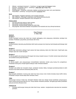 13
3. Aliterasi – perulangan konsonan’n’ - Contohnya : burung-burung berterbangan di udara
4. Asonansi – perulangan vokal ’a’ - Contohnya: : Anak-anak yang sedang lena
5. Sinkope - Contohnya; kau
6. Perlambangan - Contohnya ; anak-anak, matahari, puncak gunung, madu bumi, perut belantara
7. Personifikasi - Contohnya : burung-burung belum menjamah awan.
NILAI
1. Nilai kegigihan. Kegigihan diperlukan untuk mengejar kekayaan..
2. Nilai kerjasama . Semangat ini diperlukan untuk merebut peluang yang ada.
3. Nilai kerajinan. Kerajinan diperlukan untuk memajukan diri.
PENGAJARAN
1. Kita tidak boleh leka walaupun telah merdeka.
2. Kita perlulah merebut peluang yang ada.
3. Kita perlulah bersaing dengan bangsa lain untuk maju.
4. Kita janganlah leka kerana kelekaan menyebabkan kita menderita dan terus dihimpit kemiskinan.
__________________________________________________________________________________
Pasar Perasaan
(T. Alias Taib)
MAKSUD
Rangkap 1
Penulis mendapati warung atau kedai kopi menjadi gelanggang untuk pengunjung melontarkan pendapat dan
berdebat. Perdebatan yang berlaku pula dikuasai oleh emosi.
Rangkap 2
Semasa berdebat, kata-kata yang dilontarkan lebih luahan perasaan dan bukannya hasil daripada pertimbangan akal
fikiran.
Rangkap 3
Mereka juga melontarkan pelbagai hujah sesuka hati tanpa sebarang makna dan fakta kukuh. Hujah-hujah yang
sebegitu rapuh dan mudah disangkal.
Rangkap 4
Di warung jugalah para pengunjung silih berganti dan kerap menjadi tumpuan. Di sinilah mereka kerap berbual-bual
dan berdebat kosong tanpa kesudahan.
Rangkap 5
Di warung jugalah, para pengunjungnya memperlihatkan kelemahan mereka yang kurang ilmu pengetahuan.
Perdebatan kosong terus menjadi agenda walaupun tidak membawa kebaikan.
Rangkap 6
Penyajak cuba terlibat dan menyelami intipati perdebatan tersebut. Beliau mendapati pendebat-pendebat itu lebih
dikuasai emosi ketika berbicara berbanding fakta dan ilmu.
Rangkap 7
Bagi penyajak perdebatan di warung atau kedai kopi hanya sesuai untuk mereka bercakap tanpa berfikir dahulu.
Perdebatan nampak menarik tetapi tidak membawa makna.
TEMA
Perbincangan kosong di kedai kopi. Seringkali dikatakan kedai kopi sebagai tempat perdebatan pengunjungnya.
Hujah mereka kosong tanpa fakta dan ilmu. Hanya sekadar meluahkan perasaan. Seringkali juga berlaku perdebatan
yang sia-sia kerana dikuasai emosi.
PERSOALAN
1. Persoalan perbincangan kosong dan tidak ilmiah hanya sekadar menghamburkan kata-kata dan meluahkan
perasaan.
 