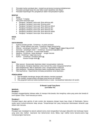 14
2. Persoalan luahan pendapat akan menjadi sia-sia kerana kurangnya kebijaksanaan.
3. Persoalan pendapat tanpa ilmu dan fakta mudah dipatahkan dan ditepis.
4. Persoalan kepentingan ilmu pengetahuan dalam menyampaikan hujahan.
BENTUK
1. Bebas
2. Terdapat 7 rangkap
3. Rima akhir baris-baris ayat
 Rangkap 1 terdapat 3 baris ayat. Rima akhirnya abb
 Rangkap 2 terdapat 4 baris ayat. Rimanya abcd
 Rangkap 3 terdapat 5 baris ayat. Rima akhirnya abbcd
 Rangkap 4 terdapat 3 baris ayat. Rima akhirnya abc
 Rangkap 5 terdapat 3 baris ayat. Rima akhirnya abc
 Rangkap 6 terdapat 5 baris ayat. Rima akhirnya aaabb
 Rangkap 7 terdapat 2 baris ayat. Rima akhirnya ab
NADA
Sinis
GAYA BAHASA
1. Ayatnya pendek-pendek - Contohnya ; ini pasar perasaan
2. Diksi – mudah difahami dan puitis - Contohnya :bagai ranting kering
3. Aliterasi – perulangan konsonan’n’ - Contohnya :: di tengah-tengah penjual dan pembeli
4. Asonansi – perulangan vokal ’i’ - Contohnya : kususuri sungai sibuk ini
5. Personifikasi - Contohnya : ini pasar tidak berakal
6. Metafora - Contohnya : pasar perasaan , sungai manusia
7. Simile - Contohnya : bagai kayu buruk.
8. Epifora - Contohnya ; kumasuki pasar ini
kususuri sungai sibuk ini
NILAI
1. Nilai rasional . Kerasionalan diperlukan dalam menyampaikan maklumat.
2. Nilai kerajinan. Kerajinan diperlukan untuk mencari ilmu untuk menguasai kemahiran
3. Nilai kebijaksanaan. Nilai ini diperlukan untuk mengemukakan maklumat
4. Nilai kesabaran . Kesabaran diperlukan dalam menghadapi cabaran hidup..
5. Nilai keprihatinan . Keperihatinan terhadap persekitaran amat diperlukan..
PENGAJARAN
1. Kita hendaklah mendengar dengan teliti sebelum memberi pendapat.
2. Kita mestilah mengemukakan pendapat yang bernas dan berfakta
3. Kita janganlah beremosi ketika berdebat kerana ini akan mendedahkan kelemahan diri sendiri.
__________________________________________________________________________________
Di Bawah Langit Yang Sama
(Lim Swee Tin)
MAKSUD:
Rangkap 1
Penyajak menggambarkan bahawa walau di manapun kita berada, kita menghirup udara yang sama dan berada di
bumi ciptaan Tuhan. Taraf manusia pun sama.
Rangkap 2
Penyajak kagum akan gerimis di kota London dan terpesona dengan tiupan bayu dingin di Washington. Namun
aneka warna tumbuh-tumbuhan tetap serupa. Tempat-tempat lain yang mempunyai keisimewaan tersendiri juga
didiami oleh manusia.
Rangkap 3
Penyajak ingin menjelajah ke seluruh pelosok dunia untuk mengeratkan hubungan silaturahim dan berkongsi impian
yang sama iaitu melihat keamanan dan keharmonian dunia. Beliau ingin melihat dunia bersama-sama bagi
memperjuangkan keamanan.
 