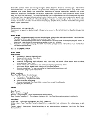 22
Seri Ratna Gemala Nehran dan dayang-dayangnya datang bersiram. Raksaksa berpesan agar Inderaputera
menyorokkan baju tuan puteri semasa tuan puteri mandi. Inderaputera melakukan perkara yang disuruh oleh
raksaksa. Tuan puteri merayu agar Inderaputera memulangkan bajunya. Inderaputera meminta tuan puteri
bersumpah sebelum dia memulangkan baju tersebut. Inderaputera meminta tuan puteri memberikan gemala hikmat
yang ada di mahligai tuan puteri. Tuan puteri berjanji akan menyerahkannya dan meminta Inderaputera datang ke
mahligainya. Istana tuan puteri dikawal rapi oleh seekor harimau, seekor badak, seekor naga, seekor geroda dan
seekor raksaksa yang terlalu hebat. Inderaputera berjaya mengatasi semua halangan itu dan berjaya sampai ke
mahligai Tuan Puteri Seri Ratna Gemala Nehran. Seperti yang dijanjikan, tuan puteri telah memberikan batu gemala
hikmat kepada Inderaputera.
TEMA
Pengembaraan seorang anak raja
Inderaputera sangggup menghadapi segala rintangan untuk sampai ke Berma Sakti bagi mendapatkan batu gemala
hikmat.
PERSOALAN
1. Persoalan kebijaksanaan dalam mencapai sesuatu hasrat. Inderaputera telah mengambil baju Tuan Puteri Seri
Ratna Gemal Nehran agar dia dapat bertemu dengan Tuan Puteri.
2. Persoalan keberanian menghadapi musuh. Inderaputera bukan sahaja tidak takut dengan peri yang berada di
dalam tasik malah dengan tangkas dapat menangkap rumbut peri tersebut.
3. Persoalan berpegang kepada janji. Peri telah menunaikan janjinya kepada Inderaputera untuk memberikan
geliga kepada Inderaputera.
WATAK DAN PERWATAKAN
Watak utama
Inderaputera
 Ayahandanya Maharaja Bikrama Puspa
 Bondanya Puteri Jamjam Ratna Dewi
 Paras rupa yang menarik
 Bijaksana. Inderaputera telah mengambil baju Tuan Puteri Seri Ratna Gemal Nehran agar dia dapat
bertemu dengan Tuan Puteri.
 Berani. Inderaputera bukan sahaja tidak takut dengan peri yang berada di dalam
tasik malah dengan tangkas dapat menangkap rumbut peri tersebut.
 Berpegang pada janji. Peri telah menunaikan janjinya kepada Inderaputera untuk
memberikan geliga kepada Inderaputera.
Watak sampingan
Tuan Puteri Seri Ratna Gemala Nehran
 Ayahandanya Maharaja Syah Tokan
 Tunangan Raja Mengerna Lela Dewa
 Rupa paras yang amat cantik
 Berpegang pada janji. Tuan Puteri telah menyerahkan gemala hikmat kepada
seperti yang dijanjikannya
LATAR
Latar Tempat
Tasik - tempat peri tinggal.
Mahligai - tempat tinggal Tuan Puteri Seri Ratna Gemala Nehran
Balai Rangga Puspa Berahi - Tempat yang disediakan oleh Tuan Puteri kepada Inderaputera untuk beradu
Latar Masa
Waktu fajar - Tuan Puteri datang ke tepi tasik untuk kali ketujuh.
Waktu malam - Tuan Puteri Seri Ratna Gembala Nehran mengenakan baju antakesuma dan pakaian yang sangat
cantik.
Tengah malam - Inderaputera duduk bersembunyi di tepi tasik menunggu kedatangan Tuan Puteri Seri Ratna
Gemala Nehran.
 