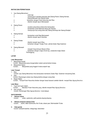 25
WATAK DAN PERWATAKAN
1. Upu Daeng Menambun
 anak raja
 mempunyai 4 saudara yang lain iaitu Daeng Parani, Daeng Kemasi,
Daeng Merewah dan Daeng Celak.
 berkahwin dengan Puteri Kesumba dari Riau
 dilantik menjadi raja di Mempawah
2. Daeng Perani
 saudara yang tertua antara lima bersaudara
 beristerikan anak Nakhoda Alang dari Siantan
 mempunyai dua orang anak iaitu Daeng Kemboja dan Daeng Khatijah
3. Daeng Kemasi
 beristerikan anak Raja Mempawah
 dilantik menjadi raja di Sambas
4. Daeng Chelak
 dilantik menjadi raja di Riau
 berkahwin dengan Tengku Puan, adinda Sultan Raja Sulaiman
5. Daeng Merewah
 menjadi Yang Amtuan Muda di Riau
 berkahwin dengan Ungku Encik Ayu, anakanda Ungku Datuk
Temenggung
LATAR
Latar Masyarakat
1. Masyarakat feudal
Contoh: Masyarakat yang mengamalkan sistem pemerintahan beraja .
2. Masyarakat Istana
Contoh : Masyarakat yang tinggal di istana seperti raja.
Latar Tempat
1. Riau
Contoh: Upu Daeng Menambun lima bersaudara membantu Sultan Raja Sulaiman menyerang Siak.
2. Siak
Contoh: Peperangan antara Upu Daeng berlima dengan orang Siak.
3. Negeri Matan
Contoh : Tempat Puteri Kesumba diraikan dengan besar-besaran setelah dilantik menjadi Ratu Agung Senuhun.
Latar Masa
1. Tujuh hari tujuh malam
Contoh: Meraikan Puteri Kesumba yang dilantik menjadi Ratu Agung Senuhun.
2. Hari Jumaat
Contoh: Rombongan Ratu Agung Senuhun mula belayar.
GAYA BAHASA
1. Bahasa istana
Contoh: sultan, ayahanda, patih,paduka.dayang-dayang
2. Bahasa pinjaman bahasa Arab
Contoh: warith, Allah Subhanahu Wa Ta’ala, tulisan jawi, Rahmatullah Ta’ala
3. Kata ganda
Contoh: berkasih-kasihan, dibagi-bagi, betul-betul
 