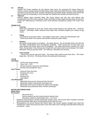 27
(iv) Klimaks
Sewaktu Pak Husain melarikan diri dari tahanan askar Jepun dan semangat Pak Husain hilang dan
sentiasa meracau apabila teringat kembali tentang mayat-mayat yang dikebumikannya. Ketika pendaratan
perompak di kampung Pak Amat, dia telah membedil para perompak dengan senapang yang diambil dari
askar Punjabi dan menyebabkan rumah Pak Ngah Isa terselamat termasuklah penduduk kampung.
(v) Peleraian
Setahun selepas Jepun menyerah kalah, Pak Husain terkena saki baki bom yang ditanam dan
mengakibatkan kaki Pak Husain dipotong. Khalid mengimbas kembali segala peristiwa yang menimpa Pak
Husain dan keberaniannya menentang musuh serta berharap hubungannya dengan Pak Husain terus
terjalin.
TEKNIK PLOT
1. Pemerian
ketika kami melangkah ke pintu tadi, cahaya Subuh sudah terpancar dari sebelah timur. Kemerah-
merahan. Keheningan malam selalunya masa begini telah membawa langkah para nelayan ke gigi
ombak…
2. Dialog
“Jemputlah ke rumah kami, kataku. “ kami tinggal di Jalan ayam. Abang dan Adik kebetulan ada.”
“Terima kasih Khalid!” Pak Hussain menanamkan matanya ke dalam mataku.
3. Suspens
Dia jugalah mengumpulkan ke pengkalan. Dia segala-galanya. Dan dia tetinggal dalam saat akhir bila
Pak Ngah memerintahkan kami meninggalkan pengkalan. Tidak seorang pun di antara kami yang
sedar bahawa Pak Husain belum turun ke pengkalan. Dan ketika perahu kami melewati Tuk Lukup,
Pulau Tukang Dolah, Pulau Panjang dan Sungai Gali, kami belum sedar akan kehilangan Pak Husain.
Mak Bidah, isterinya juga tidak sedar. Dan sekarang. Mak Bidah pula meraung…
4. Imbas kembali
…usianya baru kira-kira tiga puluh tahun. Aku berusia lebih sedikit empat belas tahun. Pak Husain
tegap sasa. Dia berani. Dia banyak dicintai oleh gadis-gadis kampungnya…
LATAR
Latar Masa
 30 tahun lalu (situasi perang)
 Tahun 1941 – 1973
 Semasa sambutan ulang tahun kemerdekaan
 Semasa zaman penjajahan Jepun
Latar Tempat
 Kampung Pulau Pak Amat
 Kampung Tok Lukup
 Sungai Gali
 Kampung Dal
 Jalan Bayam
Latar Masyarakat
 Masyarakat kampung iaitu Kampung Pulau Pak Amat
 Masyarakat nelayan yang bekerja menangkap ikan
 Masyarakat yang hormat menghormati sesama jiran tetangga
 Masyarakat yang setiakawan dalam memberi pertolongan
WATAK DAN PERWATAKAN
Watak Utama
Pak Hussain
 Berusia 60 tahun
 Dahinya berparut dan kaki kudung (terkena serpihan bom)
 Berpakaian sederhana (keperibadian desa – suci murni)
 Mengetuai orang kampung semasa peperangan dengan Jepun. Pak Hussain telah mengetuai penduduk
kampung berpindah ketika Jepun menyerang Kampong Pulau Pak Amat.
 Berpengalaman dan pernah diseksa oleh tentera Jepun. Pak Hussain dipaksa menggali kubur besar dan
menguburkan mayat orang kampung sehari suntuk oleh pihak Jepun sehingga semangat beliau hilang dan
dia meracau – racau.
 
