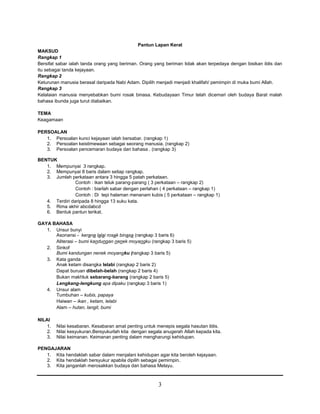 3
Pantun Lapan Kerat
MAKSUD
Rangkap 1
Bersifat sabar ialah tanda orang yang beriman. Orang yang beriman tidak akan terpedaya dengan bisikan iblis dan
itu sebagai tanda kejayaan.
Rangkap 2
Keturunan manusia berasal daripada Nabi Adam. Dipilih menjadi menjadi khalifah/ pemimpin di muka bumi Allah.
Rangkap 3
Kelalaian manusia menyebabkan bumi rosak binasa. Kebudayaan Timur telah dicemari oleh budaya Barat malah
bahasa ibunda juga turut diabaikan.
TEMA
Keagamaan
PERSOALAN
1. Persoalan kunci kejayaan ialah bersabar. (rangkap 1)
2. Persoalan keistimewaan sebagai seorang manusia. (rangkap 2)
3. Persoalan pencemaran budaya dan bahasa . (rangkap 3)
BENTUK
1. Mempunyai 3 rangkap.
2. Mempunyai 8 baris dalam setiap rangkap.
3. Jumlah perkataan antara 3 hingga 5 patah perkataan.
Contoh : ikan teluk parang-parang ( 3 perkataan – rangkap 2)
Contoh : biarlah sabar dengan perlahan ( 4 perkataan – rangkap 1)
Contoh : Di tepi halaman menanam kubis ( 5 perkataan – rangkap 1)
4. Terdiri daripada 8 hingga 13 suku kata.
5. Rima akhir abcdabcd
6. Bentuk pantun terikat.
GAYA BAHASA
1. Unsur bunyi
Asonansi - kerana lalai rosak binasa (rangkap 3 baris 6)
Aliterasi – bumi kandungan nenek moyangku (rangkap 3 baris 5)
2. Sinkof
Bumi kandungan nenek moyangku (rangkap 3 baris 5)
3. Kata ganda
Anak ketam disangka lelabi (rangkap 2 baris 2)
Dapat buruan dibelah-belah (rangkap 2 baris 4)
Bukan makhluk sebarang-barang (rangkap 2 baris 5)
Lengkang-lengkung apa dipaku (rangkap 3 baris 1)
4. Unsur alam
Tumbuhan – kubis, papaya
Haiwan – ikan , ketam, lelabi
Alam – hutan, langit, bumi
NILAI
1. Nilai kesabaran. Kesabaran amat penting untuk menepis segala hasutan iblis.
2. Nilai kesyukuran.Bersyukurlah kita dengan segala anugerah Allah kepada kita.
3. Nilai keimanan. Keimanan penting dalam mengharungi kehidupan.
PENGAJARAN
1. Kita hendaklah sabar dalam menjalani kehidupan agar kita beroleh kejayaan.
2. Kita hendaklah bersyukur apabila dipilih sebagai pemimpin.
3. Kita janganlah merosakkan budaya dan bahasa Melayu.
 