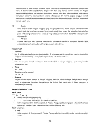 32
Pada peringkat ini, watak penjaga panggung datang ke panggung pada suatu petang walaupun tidak bertugas
waktu itu kerana terlalu ingin bertemu dengan watak hero yang menjadi idolanya selama ini. Penjaga
panggung berjabat salam dan berdialog serta memuji lakonan hero. Hero telah menyambut pujian dengan
menyatakan lakonannya bukan gambaran sebenar kehidupannya dan meminta penjaga panggung kembali
menjalankan tugasnya dan menerima kenyataan hidup walaupun mengetahui penjaga panggung amat teringin
menjadi seperti hero.
(iv) Klimaks
Pada tahap ini watak penjaga panggung yang bertugas pada waktu malam selepas pementasan tamat
seperti tidak ada kemahuan menyusun kerusi-kerusi seperti biasa kerana dia teringatkan kata-kata hero
pada waktu siang semasa mereka bercakap yang sekaligus membuatkan dia berfikir tentang kekuatan
dirinya sendiri.
(v) Peleraian
Penjaga panggung telah bertindak melemparkan kerusi-kerusi panggung ke dinding sebagai tanda
melepaskan amarah dan rasa bersalah yang terpendam dalam dirinya.
TEKNIK PLOT
1. Pemerian
Jam di belakang pentas berdentang dua belas kali. Si penjaga panggung membelingas matanya ke sekeliling
panggung, menatap dinding. Lamanya ditenungnya dinding kaku bercat kelabu itu…
2. Monolog
“aku…aku berupaya menjadi hero kepada diriku sendiri,” bisik si penjaga panggung kepada dirinya sendiri,
antara dengan tidak.
3. Dialog
“Err… tidak,”
“Bercakap benarlah saudara.”
Err… ya…ya…”
4 Suspens
Dengan bantuan tangan sasanya, si penjaga panggung mencapai kerusi di sisinya. Dengan sekuat tenaga,
kerusi itu dijulangnya, kemudian dilemparkannya ke dinding. Satu demi satu di dalam panggung itu
dilemparkannya ke dinding.
WATAK DAN PERWATAKAN
Watak Utama
Si Penjaga Panggung
 Bekerja sebagai penjaga panggung.
 Mempunyai seorang isteri dan sepuluh orang anak.
 Keliru dengan pendirian diri terhadap idola. Si Panjaga Panggung selalu mengagumi kehebatan hero tanpa
mengetahui bahawa Si Hero bukan hanya mahu memegang watak hero.
Watak Sampingan
1. Si Hero
 Suka menyindir. Si Hero menyuruh Si Penjaga Panggung berhenti memuji dirinya dan meminta memuji diri
sendiri.
 