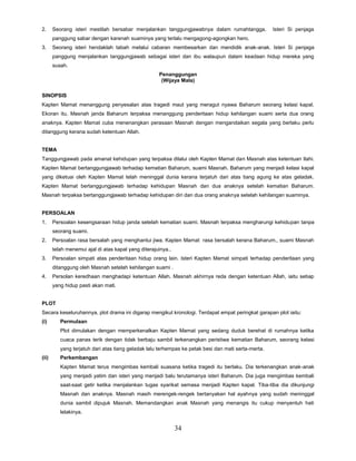 34
2. Seorang isteri mestilah bersabar menjalankan tanggungjawabnya dalam rumahtangga. Isteri Si penjaga
panggung sabar dengan karenah suaminya yang terlalu mengagong-agongkan hero.
3. Seorang isteri hendaklah tabah melalui cabaran membesarkan dan mendidik anak-anak. Isteri Si penjaga
panggung menjalankan tanggungjawab sebagai isteri dan ibu walaupun dalam keadaan hidup mereka yang
susah.
Penanggungan
(Wijaya Mala)
SINOPSIS
Kapten Mamat menanggung penyesalan atas tragedi maut yang meragut nyawa Baharum seorang kelasi kapal.
Ekoran itu, Masnah janda Baharum terpaksa menanggung penderitaan hidup kehilangan suami serta dua orang
anaknya. Kapten Mamat cuba menenangkan perasaan Masnah dengan mengandaikan segala yang berlaku perlu
ditanggung kerana sudah ketentuan Allah.
TEMA
Tanggungjawab pada amanat kehidupan yang terpaksa dilalui oleh Kapten Mamat dan Masnah atas ketentuan Ilahi.
Kapten Mamat bertanggungjawab terhadap kematian Baharum, suami Masnah. Baharum yang menjadi kelasi kapal
yang diketuai oleh Kapten Mamat telah meninggal dunia kerana terjatuh dari atas tiang agung ke atas geladak.
Kapten Mamat bertanggungjawab terhadap kehidupan Masnah dan dua anaknya setelah kematian Baharum.
Masnah terpaksa bertanggungjawab terhadap kehidupan diri dan dua orang anaknya setelah kehilangan suaminya.
PERSOALAN
1. Persoalan kesengsaraan hidup janda setelah kematian suami. Masnah terpaksa mengharungi kehidupan tanpa
seorang suami.
2. Persoalan rasa bersalah yang menghantui jiwa. Kapten Mamat rasa bersalah kerana Baharum,, suami Masnah
telah menemui ajal di atas kapal yang diterajuinya..
3. Persoalan simpati atas penderitaan hidup orang lain. Isteri Kapten Mamat simpati terhadap penderitaan yang
ditanggung oleh Masnah setelah kehilangan suami .
4. Persolan keredhaan menghadapi ketentuan Allah. Masnah akhirnya reda dengan ketentuan Allah, iaitu setiap
yang hidup pasti akan mati.
PLOT
Secara keseluruhannya, plot drama ini digarap mengikut kronologi. Terdapat empat peringkat garapan plot iaitu:
(i) Permulaan
Plot dimulakan dengan memperkenalkan Kapten Mamat yang sedang duduk berehat di rumahnya ketika
cuaca panas terik dengan tidak berbaju sambil terkenangkan peristiwa kematian Baharum, seorang kelasi
yang terjatuh dari atas tiang geladak lalu terhempas ke petak besi dan mati serta-merta.
(ii) Perkembangan
Kapten Mamat terus mengimbas kembali suasana ketika tragedi itu berlaku. Dia terkenangkan anak-anak
yang menjadi yatim dan isteri yang menjadi balu terutamanya isteri Baharum. Dia juga mengimbas kembali
saat-saat getir ketika menjalankan tugas syarikat semasa menjadi Kapten kapal. Tiba-tiba dia dikunjungi
Masnah dan anaknya. Masnah masih merengek-rengek bertanyakan hal ayahnya yang sudah meninggal
dunia sambil dipujuk Masnah. Memandangkan anak Masnah yang menangis itu cukup menyentuh hati
lelakinya.
 