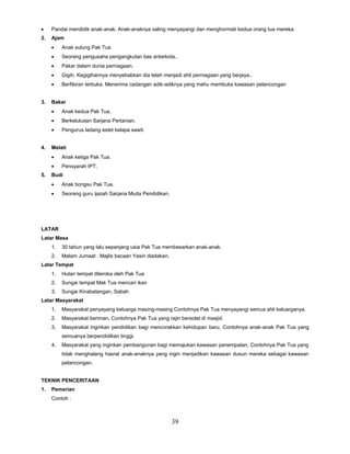 39
 Pandai mendidik anak-anak. Anak-anaknya saling menyayangi dan menghormati kedua orang tua mereka.
2. Ajam
 Anak sulung Pak Tua
 Seorang pengusaha pengangkutan bas antarkota..
 Pakar dalam dunia perniagaan.
 Gigih. Kegigihannya menyebabkan dia telah menjadi ahli perniagaan yang berjaya..
 Berfikiran terbuka. Menerima cadangan adik-adiknya yang mahu membuka kawasan pelancongan
3. Bakar
 Anak kedua Pak Tua.
 Berkelulusan Sarjana Pertanian.
 Pengurus ladang estet kelapa sawit.
4. Melati
 Anak ketiga Pak Tua.
 Pensyarah IPT.
5. Budi
 Anak bongsu Pak Tua.
 Seorang guru ijazah Sarjana Muda Pendidikan.
LATAR
Latar Masa
1. 30 tahun yang lalu sepanjang usia Pak Tua membesarkan anak-anak.
2. Malam Jumaat . Majlis bacaan Yasin diadakan.
Latar Tempat
1. Hutan tempat diteroka oleh Pak Tua
2. Sungai tempat Mak Tua mencari ikan
3. Sungai Kinabatangan, Sabah
Latar Masyarakat
1. Masyarakat penyayang keluarga masing-masing Contohnya Pak Tua menyayangi semua ahli keluarganya.
2. Masyarakat beriman, Contohnya Pak Tua yang rajin bersolat di masjid.
3. Masyarakat inginkan pendidikan bagi mencorakkan kehidupan baru, Contohnya anak-anak Pak Tua yang
semuanya berpendidikan tinggi.
4. Masyarakat yang inginkan pembangunan bagi memajukan kawasan penempatan, Contohnya Pak Tua yang
tidak menghalang hasrat anak-anaknya yang ingin menjadikan kawasan dusun mereka sebagai kawasan
pelancongan.
TEKNIK PENCERITAAN
1. Pemerian
Contoh :
 