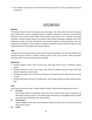 41
4. Kita hendaklah rajin berusaha untuk membaiki taraf hidup.Contohnya Pak Tua yang rajin bekerja sejak zaman
mudanya lagi.
Cerpen Tanggar Amanat
(Amaruszati Noor Rahim)
SINOPSIS
Di Yellowstone Hawa dan Adam iaitu sepasang suami isteri tinggal di situ. Hawa yang sedang hamil menghadapi
konflik apabila Adam suaminya mengajaknya pulang ke Malaysia sedangkan dia ingin terus mempertahankan
perusahaan warisan Taman Nasional Melayu Ahmad Abdullah yang pertama di situ. Tambahan lagi kawasan
Yellowstone merupakan kawasan lingkaran gunung berapi. Dalam keadaan kebingungan ditinggalkan Adam, Hawa
berhalunisasi dengan janin dalam kandungannya yang berdialog dengannya tentang kemusnahan yang akan
dihadapi jika terus tinggal di situ. Atas nasihat dan pandangan yang diberikan olah janin dalam kandungannya, Hawa
mengambil keputusan untuk mengikut Adam pulang ke Malaysia.
TEMA
Semangat patriotik yang disuntik bagi meneruskan warisan keluarga.Halunisasi janin dan Hawa menyebabkan Hawa
mengambil keputusan kembali ke Malayisa mengikut suaminya Adam yang mahukan mereka meneruskan
perusahaan warisan Taman Nasional Melayu Ahmad Abdullah.
PERSOALAN
1. Persoalan kegigihan mencari rezeki di tempat orang. Adam gigih mencari rezeki di Yellowstone, Amerika
Syarikat.
2. Persoalan perkahwinan campur di luar negara. Adam berasal dari Malaysia berkahwin dengan Hawa gadis
kelahiran Yellowstone, Amerika Syarikat.
3. Persoalan kepincangan hidup di tempat orang. Kehidupan di luar negara tidak sama dengan kehidupan di tanah
air sendiri.
4. Persoalan kepercayaan atas kuasa Yang Maha Besar. Hawa mengaku segala yang berlaku adalah ketentuan
Allah.
PLOT
Secara keseluruhannya, plot cerpen ini digarap mengikut kronologi. Terdapat empat peringkat garapan plot iaitu:
(i) Permulaan
Plot dimulakan dengan memperkenalkan watak Hawa yang mengalami alahan semasa mengandung. Dia
terkenangkan Adam yang entah ke mana setelah gagal memujuknya agar meninggalkan tempat itu setelah
ada ramalan bahawa Yellowstone akan dilanda bencana.
(ii) Perkembangan
Setelah ditinggalkan Adam, Hawa mula berhalusinasi bahawa dia berada di alam rahim dan berkomunikasi
dengan janinnya sendiri
(iii) Konflik
 