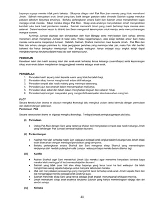 44
bapanya supaya mereka tidak perlu bekerja. Sikapnya ditegur oleh Pak Man jiran mereka yang tidak memahami
Jimah. Salmah merupakan anak Jimah yang baru balik dengan pakaian seksi dimarahi Sabriah supaya menukar
pakaian sebelum berjumpa emaknya. Berlaku pertengkaran antara Sabri dan Sabriah untuk menyerahkan tugas
menjaga emak mereka. Sikap mereka ditegur Pak Man. Sikap anak-anaknya menyebabkan Jimah menyerahkan
kembali buku bank hasil pemberian mereka. Sabriah memarahi Jimah yang masih berharap bapa mereka akan
selamat. Dalam keadaan kecoh itu Wahid dan Senin mengambil kesempatan untuk menipu serta mencuri barangan
mangsa tsunami.
Akhirnya Jumaat dijumpai dan dikhabarkan oleh Man Bengap serta menyatakan Sani sahaja diminta
menemani Jimah menjemput Jumaat di balai polis. Walau bagaimanapun, atas sikap bertolak ansur Sani maka
mereka sama-sama menjemput Jumaat. Sabriah, Salmah, Shahrul memohon maaf kepada Jimah. Pak Man dan
Mak Jah terharu dengan peristiwa itu. Atas pengajaran peristiwa yang menimpa Mak Jah, maka Pak Man berfikir
bahawa dia harus bersyukur mempunyai Man Bengap walaupun hanya sebagai cucu angkat tetapi dapat
menghiburkannya terutama dalam masa dia dan isterinya sunyi.
PEMIKIRAN
Kesetiaan isteri dan kasih sayang isteri dan anak-anak terhadap ketua keluarga (suami/bapa) serta kepincangan
sikap anak-anak dalam menjalankan tanggungjawab mereka sebagai anak-anak.
PERSOALAN
1. Persoalan kasih sayang isteri kepada suami yang tidak berbelah bagi.
2. Persoalan sikap hormat menghormati antara ahli keluarga.
3. Persoalan simpati atas nasib malang yang menimpa seseorang.
4. Persoalan jujur dan amanah dalam menyampaikan maklumat.
5. Persoalan sikap sabar dan tabah dalam menghadapi dugaan dan cabaran hidup.
6. Persoalan kepincangan masyarakat yang mengambil kesempatan atas kesusahan orang lain.
PLOT
Secara keseluruhan drama ini disusun mengikut kronologi iaitu mengikut urutan cerita bermula dengan permulaan
dan diakhiri dengan peleraian.
Pembinaan Plot
Secara keseluruhan drama ini digarap mengikut kronologi. Terdapat empat peringkat garapan plot iaitu;
(i) Permulaan
 Dialog Pak Man dengan Sani yang bertanya khabar dan menyatakan simpati atas nasib keluarga Jimah
yang kehilangan Pak Jumaat semasa kejadian tsunami.
(ii) Perkembangan
 Nasihat Pak Man terhadap nasib Sani walaupun sebagai anak angkat dalam keluarga Mak Jimah tetapi
telah dibesarkan dengan mendapat pendidikan yang sempurna.
 Berlaku pertengkaran antara Shahrul dan Sani mengenai sikap Shahrul yang mementingkan
kerjayanya dan hendak pulang ke kuala Lumpur walaupun bapa mereka belum ditemui lagi.
(iii) Konflik
 Arahan Shahrul agar Sani menasihati Jimah (ibu mereka) agar menerima kenyataan bahawa bapa
mereka telah meninggal di laut semasa kejadian tsunami.
 Sabriah yang tidak puas hati atas sikap bapanya yang terus turun ke laut walaupun dia telah
mengirimkan wang kepada bapanya untuk menyara kehidupan mereka.
 Mak Jah menyatakan perasaannya yang mengambil berat terhadap anak-anak Jimah kepada Sani dan
dia menganggap mereka sebagai anak-anaknya juga.
 Sabriah menyindir sikap Sani yang hanya sebagai anak angkat menumpang kehidupan mereka.
 Jimah memahami sikap anak-anaknya terutama Sabriah yang hanya mementingkan kerjaya dan diri
sendiri sahaja.
(iv) Klimaks
 