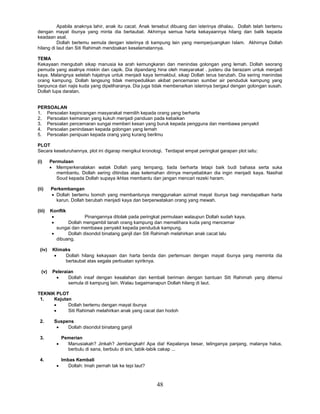 48
Apabila anaknya lahir, anak itu cacat. Anak tersebut dibuang dan isterinya dihalau. Dollah telah bertemu
dengan mayat ibunya yang minta dia bertaubat. Akhirnya semua harta kekayaannya hilang dan balik kepada
keadaan asal.
Dollah bertemu semula dengan isterinya di kampung lain yang memperjuangkan Islam. Akhirnya Dollah
hilang di laut dan Siti Rahimah mendoakan keselamatannya.
TEMA
Kekayaan mengubah sikap manusia ke arah kemungkaran dan menindas golongan yang lemah. Dollah seorang
pemuda yang asalnya miskin dan capik. Dia dipandang hina oleh masyarakat . justeru dia berazam untuk menjadi
kaya. Malangnya setelah hajatnya untuk menjadi kaya termakbul, sikap Dollah terus berubah. Dia sering menindas
orang kampung. Dollah langsung tidak mempedulikan akibat pencemaran sumber air penduduk kampung yang
berpunca dari najis kuda yang dipeliharanya. Dia juga tidak membenarkan isterinya bergaul dengan golongan susah.
Dollah lupa daratan.
PERSOALAN
1. Persoalan kepincangan masyarakat memilih kepada orang yang berharta
2. Persoalan keimanan yang kukuh menjadi panduan pada kebaikan
3. Persoalan pencemaran sungai memberi kesan yang buruk kepada pengguna dan membawa penyakit
4. Persoalan penindasan kepada golongan yang lemah
5. Persoalan penipuan kepada orang yang kurang berilmu
PLOT
Secara keseluruhannya, plot ini digarap mengikut kronologi. Terdapat empat peringkat garapan plot iaitu:
(i) Permulaan
 Memperkenalakan watak Dollah yang tempang, tiada berharta tetapi baik budi bahasa serta suka
membantu. Dollah sering ditindas atas kelemahan dirinya menyebabkan dia ingin menjadi kaya. Nasihat
Soud kepada Dollah supaya ikhlas membantu dan jangan mencari rezeki haram.
(ii) Perkembangan
 Dollah bertemu bomoh yang membantunya menggunakan azimat mayat ibunya bagi mendapatkan harta
karun. Dollah berubah menjadi kaya dan berperwatakan orang yang mewah.
(iii) Konflik
 Pinangannya ditolak pada peringkat permulaan walaupun Dollah sudah kaya.
 Dollah mengambil tanah orang kampung dan memelihara kuda yang mencemar
sungai dan membawa penyakit kepada penduduk kampung.
 Dollah disondol binatang ganjil dan Siti Rahimah melahirkan anak cacat lalu
dibuang.
(iv) Klimaks
 Dollah hilang kekayaan dan harta benda dan pertemuan dengan mayat ibunya yang meminta dia
bertaubat atas segala perbuatan syiriknya.
(v) Peleraian
 Dollah insaf dengan kesalahan dan kembali beriman dengan bantuan Siti Rahimah yang ditemui
semula di kampung lain. Walau bagaimanapun Dollah hilang di laut.
TEKNIK PLOT
1. Kejutan
 Dollah bertemu dengan mayat ibunya
 Siti Rahimah melahirkan anak yang cacat dan hodoh
2. Suspens
 Dollah disondol binatang ganjil
3. Pemerian
 Manusiakah? Jinkah? Jembangkah! Apa dia! Kepalanya besar, telinganya panjang, matanya halus,
berbulu di sana, berbulu di sini, tabik-tabik cakap ...
4. Imbas Kembali
 Dollah: Imah pernah tak ke tepi laut?
 