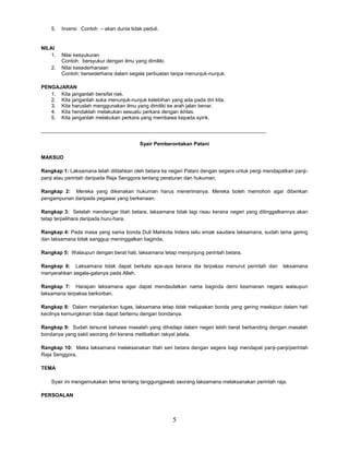 5
5. Inversi Contoh – akan dunia tidak peduli.
NILAI
1. Nilai kesyukuran
Contoh: bersyukur dengan ilmu yang dimiliki.
2. Nilai kesederhanaan
Contoh: bersederhana dalam segala perbuatan tanpa menunjuk-nunjuk.
PENGAJARAN
1. Kita janganlah bersifat riak.
2. Kita janganlah suka menunjuk-nunjuk kelebihan yang ada pada diri kita.
3. Kita haruslah menggunakan ilmu yang dimiliki ke arah jalan benar.
4. Kita hendaklah melakukan sesuatu perkara dengan ikhlas.
5. Kita janganlah melakukan perkara yang membawa kepada syirik.
_______________________________________________________________________________
Syair Pemberontakan Patani
MAKSUD
Rangkap 1: Laksamana telah dititahkan oleh betara ke negeri Patani dengan segera untuk pergi mendapatkan panji-
panji atau perintah daripada Raja Senggora tentang peraturan dan hukuman.
Rangkap 2: Mereka yang dikenakan hukuman harus menerimanya. Mereka boleh memohon agar diberikan
pengampunan daripada pegawai yang berkenaan.
Rangkap 3: Setelah mendengar titah betara, laksamana tidak lagi risau kerana negeri yang ditinggalkannya akan
tetap terpelihara daripada huru-hara.
Rangkap 4: Pada masa yang sama bonda Duli Mahkota Indera iaitu emak saudara laksamana, sudah lama gering
dan laksamana tidak sanggup meninggalkan baginda.
Rangkap 5: Walaupun dengan berat hati, laksamana tetap menjunjung perintah betara.
Rangkap 6: Laksamana tidak dapat berkata apa-apa kerana dia terpaksa menurut perintah dan laksamana
menyerahkan segala-galanya pada Allah.
Rangkap 7: Harapan laksamana agar dapat mendaulatkan nama baginda demi keamanan negara walaupun
laksamana terpaksa berkorban.
Rangkap 8: Dalam menjalankan tugas, laksamana tetap tidak melupakan bonda yang gering meskipun dalam hati
kecilnya kemungkinan tidak dapat bertemu dengan bondanya.
Rangkap 9: Sudah tersurat bahawa masalah yang dihadapi dalam negeri lebih berat berbanding dengan masalah
bondanya yang sakit seorang diri kerana melibatkan rakyat jelata.
Rangkap 10: Maka laksamana melaksanakan titah seri betara dengan segera bagi mendapat panji-panji/perintah
Raja Senggora.
TEMA
Syair ini mengemukakan tema tentang tanggungjawab seorang laksamana melaksanakan perintah raja.
PERSOALAN
 