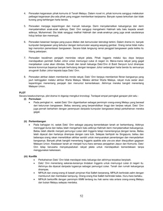 52
4. Persoalan keganasan pihak komunis di Tanah Melayu. Dalam novel ini, pihak komunis sanggup melakukan
pelbagai keganasan jika ada pihak yang enggan memberikan kerjasama. Banyak nyawa terkorban dan tidak
kurang yang kehilangan harta benda.
5. Persoalan menjaga kepentingan dan maruah keluarga. Demi menyelamatkan keluarganya dan demi
menyelamatkan anak-anak adiknya, Dato’ Onn sanggup mengahwini Halimah iaitu balu kepada arwah
adiknya, Muhammad. Dia tidak sanggup melihat Halimah dan anak-anaknya yang juga anak saudaranya
hidup terbiar dan merempat.
6. Persoalan kesenian bangsa yang pupus ditelan dek kemunculan teknologi terkini. Dalam drama ini, banyak
kumpulan bangsawan yang terkubur dengan kemunculan wayang-wayang gambar. Orang ramai tidak mahu
lagi menonton pementasan bangsawan. Secara tidak langsung ramai penggiat bangsawan pada ketika itu
hilang pekerjaan.
7. Persoalan kezaliman penjajah menindas rakyat jelata. Pihak Inggeris melalui tipu daya berjaya
mendapatkan perintah Sultan Johor untuk memungut cukai di negeri ini. Mana-mana rakyat yang gagal
menjelaskan cukai akan ditindas. Rumah dan tanah keluarga Dato’Onn di Bukit Senyum turut dirampas
kerana kononnya bapanya banyak berhutang dengan kerajaan Johor sedangkan harta benda itu semuanya
anugerah Sultan Johor kepada bapa Dato’ Onn.
8. Persoalan akhbar dalam membentuk minda rakyat. Dato’ Onn berjaya membentuk fikiran bangsanya yang
jauh ketinggalan melalui akhbar Warta Malaya. Melalui akhbar Warta Malaya, rakyat mula sedar akan
kepentingan menentang penjajah dan menuntut kemerdekaan. Akhirnya mereka bangkit menentang
Malayan Union.
PLOT
Secara keseluruhannya, plot drama ini digarap mengikut kronologi. Terdapat empat peringkat garapan plot iaitu :
(i) Permulaan
 Pada peringkat ini, watak Dato’ Onn digambarkan sebagai pemimpin orang-orang Melayu yang berasal
dari keturunan bangsawan. Beliau seorang yang berpendidikan tinggi dan berjiwa rakyat. Dato’ Onn
juga pernah berkahwin dengan perempuan daripada kumpulan bangsawan,tetapi perkahwinan mereka
gagal.
(ii) Perkembangan
 Pada bahagian ini, watak Dato’ Onn sebagai pejuang kemerdekaan tanah air berkembang. Adiknya
meninggal dunia dan beliau telah mengahwini balu adiknya Halimah demi menyelamatkan keluarganya.
Beliau telah dilantik menjadi pemungut cukai oleh Inggeris tetapi menentangnya dengan keras. Beliau
telah dipecat dan hartanya dirampas dengan cara licik. Selepas berhijrah ke Singapura, beliau dan
beberapa orang rakan menerbitkan akhbar sendiri untuk menyuarakan penentangan dan menyedarkan
bangsanya. Banyak pihak bangkit menentang Inggeris apabila ada ura-ura akan diwujudkan gagasan
Malayan Union. Keadaaan tanah air menjadi huru-hara semasa penjajahan Jepun dan Komunis. Dato’
Onn tetap berusaha menyatupadukan rakyat jelata untuk mendapatkan kemerdekaan tanpa
menggunakan kekerasan.
(iii) Konflik
 Perkahwinan Dato’ Onn tidak mendapat restu keluarga dan akhirnya terpaksa berpisah.
 Dato’ Onn menentang sekeras-kerasnya tindakan Inggeris untuk memungut cukai di negeri itu.
Akhirnya dia dipecat daripada tugasnya sebagai pemungut cukai. Tanah dan rumah keluarganya
dirampas.
 MPAJA dan orang-orang di bawah pimpinan Kiai Salleh berperang. MPAJA bertindak zalim dengan
membunuh dan membakar kampung. Orang-orang Kiai Salleh bertindak balas. Huru-hara berlaku.
 MPAJA berkonflik dengan pemimpin KMM tentang isu hak sama rata antara orang-orang Melayu
dan bukan Melayu selepas merdeka.
 