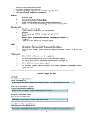 6
1. Persoalan kesetiaan terhadap pemimpin.
2. Persoalan mematuhi arahan pemerintah.
3. Persoalan kepentingan negara menjadi keutamaan bagi setiap rakyat.
4. Persoalan keamanan negara tanggungjawab kita.
BENTUK
1. Rima akhir aaaa
2. Syair ini mengandungi sepuluh rangkap.
3. Setiap rangkap mengandungi empat baris.
4. Jumlah perkataan antara tiga hingga lima patah kata setiap baris.
5. Jumlah suku kata antara sembilan hingga tiga belas suku kata setiap baris.
GAYA BAHASA
1. Diksi (Bahasa Melayu Klasik)
Contoh: masyghul, dura, pegari, peri dan sebagainya.
2. Asonansi
Contoh: Laksamana dititahkan betara (pengulangan vokal ’a’)
3. Aliterasi
Contoh: Barang yang hendak dihukumkan (pengulangan konsonan ’n’)
4. Kata ganda
Contoh: Huru-hara, terkata-kata, bersegera-segera.
NILAI
1. Nilai kesetiaan - Contoh: Setia kepada pemerintah dan negara
2. Nilai amanah - Contoh: Laksamana melaksanakan amanah betara.
3. Nilai cinta akan negara - Contoh: Laksamana sanggup tinggalkan bondanya yang sakit demi
negara.
PENGAJARAN
1. Kita hendaklah melaksanakan amanah yang diberikan.
2. Kita haruslah akur dengan arahan pemimpin demi kepentingan negara.
3. Kita perlulah mengutamakan kepentingan negara daripada kepentingan diri.
4. Kita hendaklah setia kepada raja dan negara.
5. Kita janganlah bersedih dengan keputusan yang diambil sekiranya mendatangkan kebaikan
kepada orang lain.
___________________________________________________________________________________
Gurindam Tonggak Dua Belas
MAKSUD
Hendak pandai menghargai masa,
Jangan dinanti esok lusa.
Ketekunan akan membawa kejayaan,
Kegigihan bekerja dengan keupayaan.
Wajah ceria keseronokan bekerja,
Usah berduka bermuram durja.
Hidup dalam kemuliaan kesederhanaan,
Bertindak dengan penuh kebijaksanaan.
Kejayaan akan dikecapi jika kita berusaha dengan tekun dan gigih.
Apabila kita seronok bekerja, hidup kita akan lebih gembira.
Kesederhanaan dituntut dalam kehidupan dan semua tindakan perlu dilakukan dengan bijaksana.
Masa yang ada hendaklah digunakan dengan sebaik-baiknya dan jangan membazirkan masa.
 