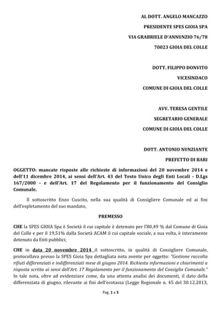 Pag. 1 a 3
AL DOTT. ANGELO MANCAZZO
PRESIDENTE SPES GIOIA SPA
VIA GRABRIELE D’ANNUNZIO 76/78
70023 GIOIA DEL COLLE
DOTT. FILIPPO DONVITO
VICESINDACO
COMUNE DI GIOIA DEL COLLE
AVV. TERESA GENTILE
SEGRETARIO GENERALE
COMUNE DI GIOIA DEL COLLE
DOTT. ANTONIO NUNZIANTE
PREFETTO DI BARI
OGGETTO: mancate risposte alle richieste di informazioni del 20 novembre 2014 e
dell’11 dicembre 2014, ai sensi dell’Art. 43 del Testo Unico degli Enti Locali - D.Lgs
167/2000 - e dell’Art. 17 del Regolamento per il funzionamento del Consiglio
Comunale.
Il sottoscritto Enzo Cuscito, nella sua qualità di Consigliere Comunale ed ai fini
dell’espletamento del suo mandato,
PREMESSO
CHE la SPES GIOIA Spa è Società il cui capitale è detenuto per l’80,49 % dal Comune di Gioia
del Colle e per il 19,51% dalla Società ACAM il cui capitale sociale, a sua volta, è interamente
detenuto da Enti pubblici;
CHE in data 20 novembre 2014 il sottoscritto, in qualità di Consigliere Comunale,
protocollava presso la SPES Gioia Spa dettagliata nota avente per oggetto: “Gestione raccolta
rifiuti differenziati e indifferenziati mese di giugno 2014. Richiesta informazioni e chiarimenti a
risposta scritta ai sensi dell’Art. 17 Regolamento per il funzionamento del Consiglio Comunale.”
In tale nota, oltre ad evidenziare come, da una attenta analisi dei documenti, il dato della
differenziata di giugno, rilevante ai fini dell’ecotassa (Legge Regionale n. 45 del 30.12.2013,
 