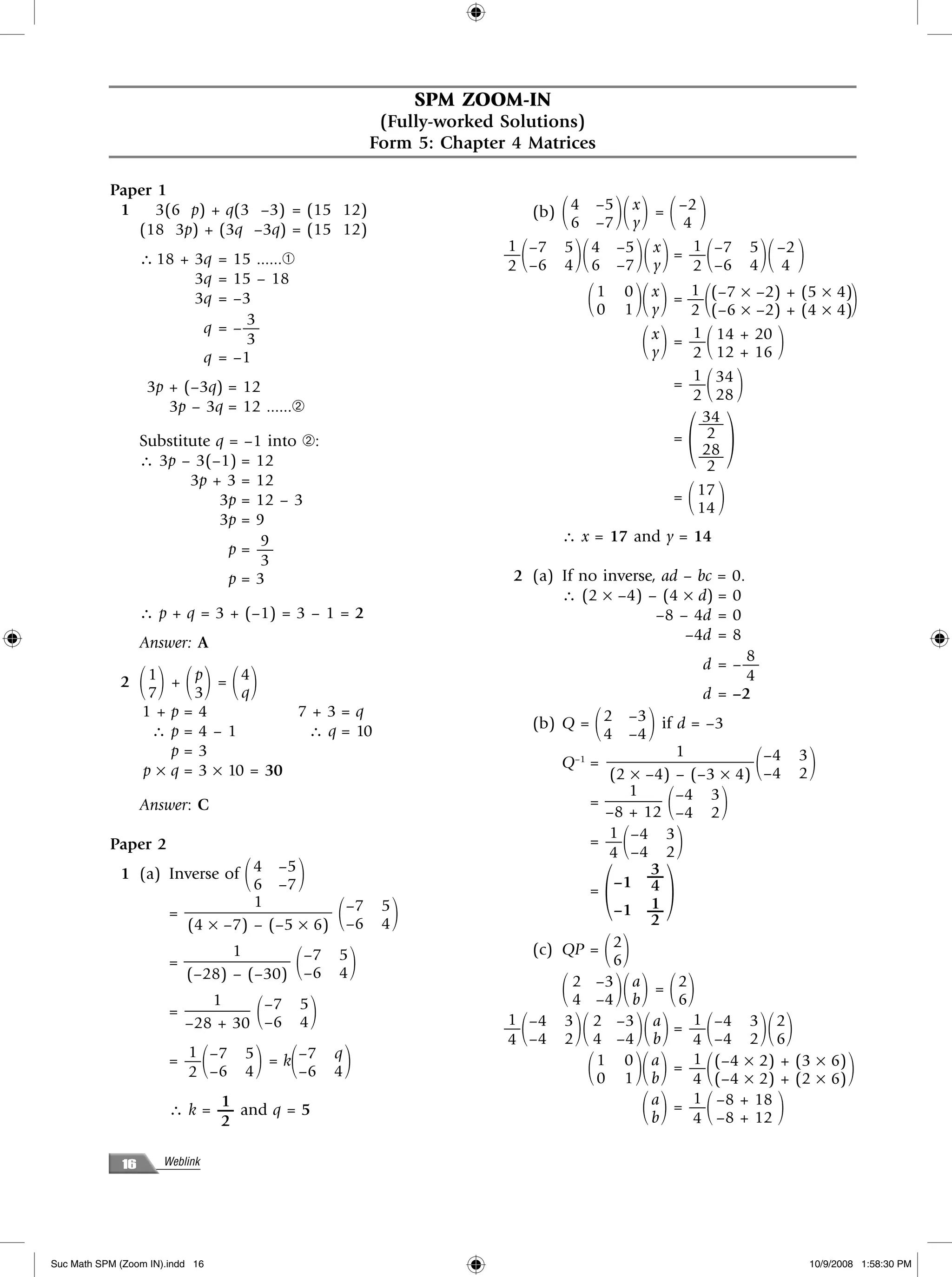 SPM ZOOM-IN
                                                               (Fully-worked Solutions)
                                                              Form 5: Chapter 4 Matrices

           Paper 1
            1    3(6 p) + q(3 –3) = (15 12)
              (18 3p) + (3q –3q) = (15 12)
                                                                                     ΂
                                                                                    6 –7 y   ΃΂ ΃
                                                                                (b) 4 –5 x = –2
                                                                                               4               ΂ ΃
                  ∴ 18 + 3q = 15 ......➀                                        ΂        ΃΂
                                                                              1 –7 5 4 –5 x
                                                                              —
                                                                              2 –6 4 6 –7 y     ΃΂
                                                                                                 1
                                                                                             = — –7 5 –2
                                                                                                 2 –6 4 4  ΃         ΂            ΃΂ ΃
                         3q = 15 – 18
                                                                                      1 0 x = — (–7 × –2) + (5 × 4)
                         3q = –3
                                                                                      0 1 y΂ ΃΂ 1
                                                                                                           ΃        ΂
                                                                                                2 (–6 × –2) + (4 × 4)                                 ΃
                                3
                          q = –—
                          q = –1
                                3                                                                ΂
                                                                                                 1
                                                                                           x = — 14 + 20
                                                                                           y     2 12 + 16 ΃        ΂                 ΃
                   3p + (–3q) = 12
                                                                                                 1
                                                                                             = — 34
                                                                                                 2 28               ΂ ΃
                      3p – 3q = 12 ......➁

                                                                                                                   ΂ ΃
                                                                                                   34
                                                                                                  —–
                  Substitute q = –1 into ➁:                                                  = 2
                                                                                                   28
                  ∴ 3p – 3(–1) = 12                                                               —–
                                                                                                    2
                         3p + 3 = 12
                             3p = 12 – 3                                                     =   17
                                                                                                 14                ΂ ΃
                             3p = 9
                                   9                                                 ∴ x = 17 and y = 14
                               p= —
                                   3
                               p=3                                             2 (a) If no inverse, ad – bc =                0.
                                                                                     ∴ (2 × –4) – (4 × d) =                  0
                  ∴ p + q = 3 + (–1) = 3 – 1 = 2                                                   –8 – 4d =                 0
                  Answer: A                                                                            –4d =                 8
                                                                                                                          8
                                                                                                                    d = –—
                7 ΂΃ ΂΃ ΂΃
             2 1 + p = 4
                      3      q                                                                                      d = –2
                                                                                                                          4

               1+p=4               7+3=q
                ∴p=4–1              ∴ q = 10                                               ΂
                                                                                (b) Q = 2 –3 if d = –3
                                                                                          4 –4         ΃
                   p=3                                                                              1
               p × q = 3 × 10 = 30                                                  Q = ——————–——– –4
                                                                                     –1
                                                                                           (2 × –4) – (–3 × 4) –4                 ΂       3
                                                                                                                                          2   ΃
                                                                                              1
                  Answer: C                                                             = ———– –4 3
                                                                                          –8 + 12 –4 2     ΂             ΃
           Paper 2
                                                                                           1
                                                                                        = — –4 3
                                                                                           4 –4 2  ΂           ΃
             1 (a) Inverse of 4 –5  ΂         ΃
                                                                                               ΂           ΃
                                                                                                 3
                              6 –7                                                          –1 — 4
                                                                                        =
                              1
                                                      ΂            ΃
                                                                                                 1
                   = ————————— –7                              5                            –1 —
                     (4 × –7) – (–5 × 6) –6                    4                                 2
                               1
                       = ——————– –7         ΂         5
                                                          ΃
                                                                                (c) QP =  ΂΃2
                                                                                            6
                         (–28) – (–30) –6             4
                            1                                                        ΂     ΃΂ ΃
                                                                                     2 –3 a = 2
                                                                                     4 –4 b          6         ΂΃
                       = ———— –7        ΂     5
                                                  ΃
                         –28 + 30 –6          4                               — ΂      ΃΂
                                                                              1 –4 3 2 –3 a
                                                                              4 –4 2 4 –4 b   ΃΂       1
                                                                                                           ΃
                                                                                                    = — –4 3 2
                                                                                                       4 –4 2 6      ΂            ΃΂ ΃
                         1
                       = — –7
                         2 –6   ΂   4   ΃ ΂
                                    5 = k –7
                                          –6
                                                      q
                                                      4   ΃                              1 0 a = — (–4 × 2) +
                                                                                         ΂ ΃΂
                                                                                         0 1 b
                                                                                                       1
                                                                                                           ΃
                                                                                                       4 (–4 × 2) +  ΂                    (3 × 6)
                                                                                                                                          (2 × 6)    ΃
                             1
                       ∴ k = — and q = 5
                             2
                                                                                               ΂       1
                                                                                                           ΃
                                                                                                 a = — –8 + 18
                                                                                                 b     4 –8 + 12     ΂                ΃
             16       Weblink




Suc Math SPM (Zoom IN).indd 16                                                                                                                10/9/2008 1:58:30 PM
 