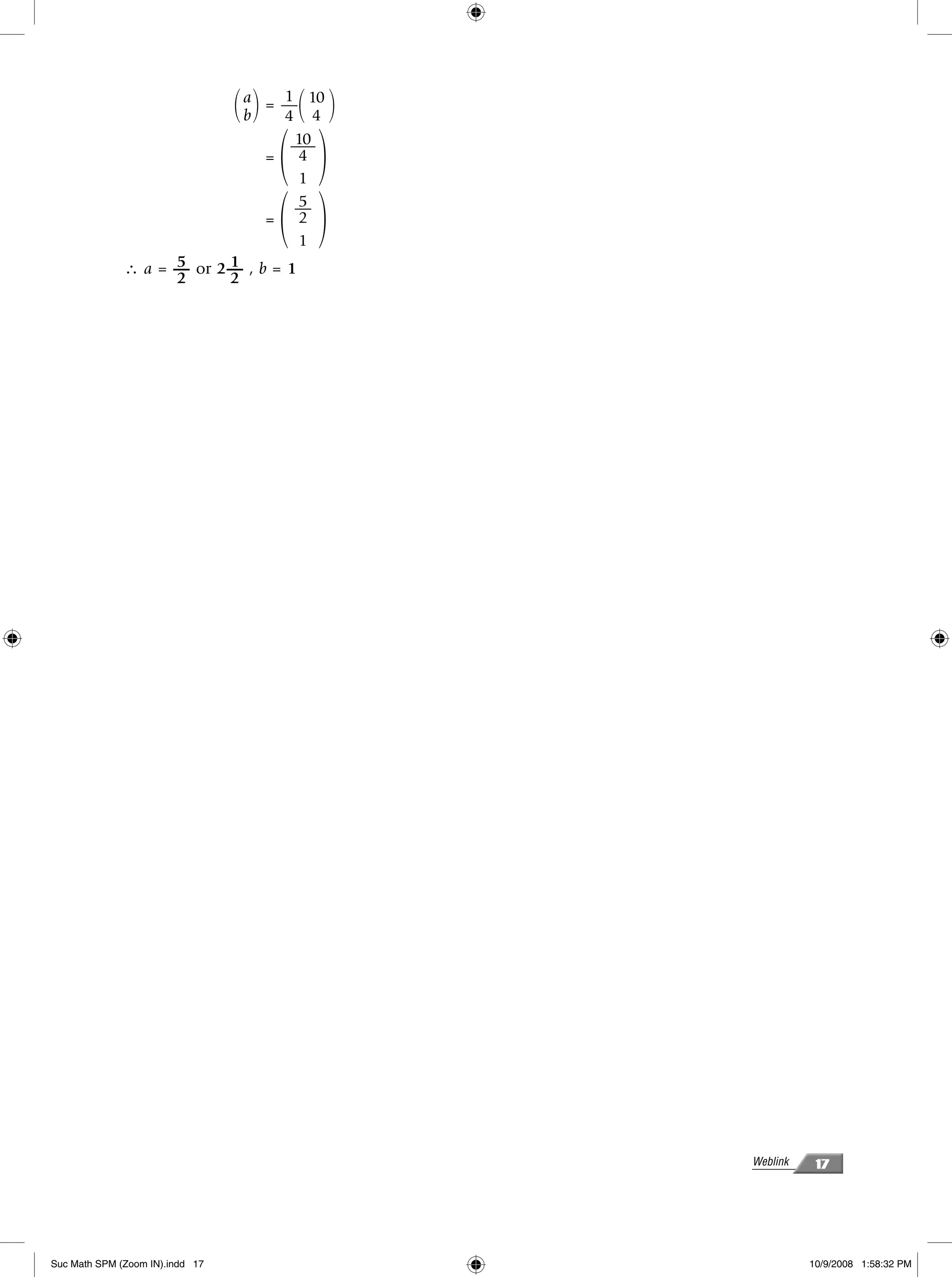 ΂ a ΃ = — ΂ 10 ΃
                                   b
                                         1
                                         4 4


                                         ΂ ΃
                                       10
                                       —–
                                     = 4
                                        1


                                         ΂ ΃
                                       5
                                       —
                                     = 2
                                        1
                    5      1
              ∴ a = — or 2 — , b = 1
                    2      2




                                                    Weblink    17




Suc Math SPM (Zoom IN).indd 17                                10/9/2008 1:58:32 PM
 