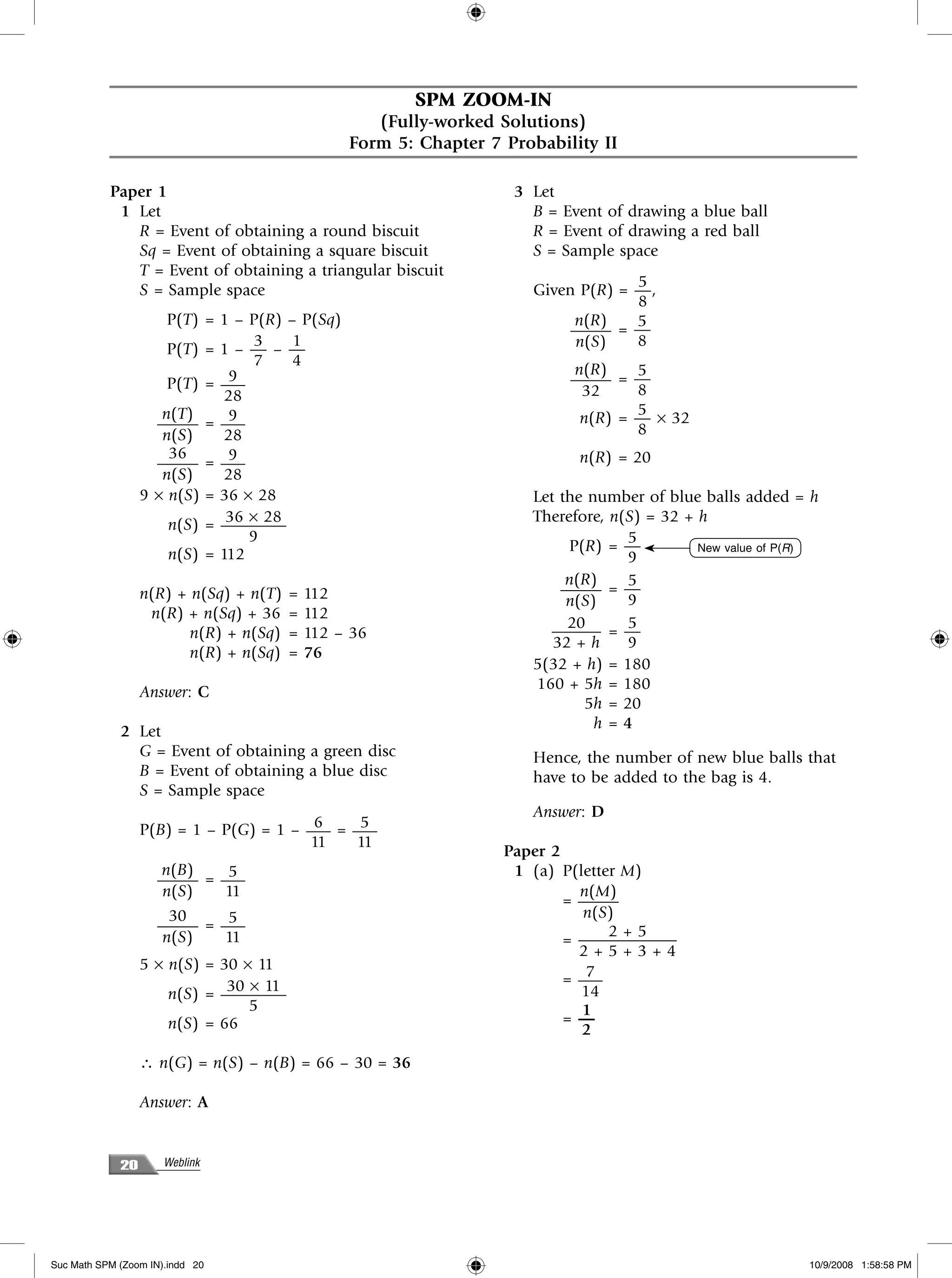 SPM ZOOM-IN
                                                    (Fully-worked Solutions)
                                                 Form 5: Chapter 7 Probability II

           Paper 1                                                  3 Let
            1 Let                                                     B = Event of drawing a blue ball
              R = Event of obtaining a round biscuit                  R = Event of drawing a red ball
              Sq = Event of obtaining a square biscuit                S = Sample space
              T = Event of obtaining a triangular biscuit
                                                                                   5
              S = Sample space                                        Given P(R) = — ,
                                                                                   8
                      P(T) = 1 – P(R) – P(Sq)                              n(R)    5
                                                                           —–— = —
                                  3    1                                   n(S)    8
                      P(T) = 1 – — – —
                                  7    4
                               9                                           n(R)    5
                      P(T) = —–                                            —–— = —
                              28                                            32     8
                                                                                   5
                     n(T)
                    —–— = —–
                               9                                            n(R) = — × 32
                     n(S)     28                                                   8
                      36       9                                            n(R) = 20
                    —–— = —–
                     n(S)     28
                  9 × n(S) = 36 × 28                                  Let the number of blue balls added = h
                              36 × 28
                      n(S) = ————
                                                                      Therefore, n(S) = 32 + h
                                 9                                                 5
                                                                           P(R) = —          New value of P(R)
                      n(S) = 112                                                   9
                                                                           n(R)    5
                  n(R) + n(Sq) + n(T)   =   112                           —–— = —
                                                                           n(S)    9
                   n(R) + n(Sq) + 36    =   112
                                                                           20      5
                         n(R) + n(Sq)   =   112 – 36                    ——— = —
                                                                         32 + h    9
                         n(R) + n(Sq)   =   76
                                                                      5(32 + h) = 180
                  Answer: C                                           160 + 5h = 180
                                                                             5h = 20
             2 Let                                                             h =4
               G = Event of obtaining a green disc                    Hence, the number of new blue balls that
               B = Event of obtaining a blue disc                     have to be added to the bag is 4.
               S = Sample space
                                                                      Answer: D
                                        6     5
                  P(B) = 1 – P(G) = 1 – —– = —–
                                        11   11
                                                                   Paper 2
                    n(B)   5                                        1 (a) P(letter M)
                    —–— = —–
                    n(S)  11                                                 n(M)
                                                                           = —–—
                     30    5                                                 n(S)
                    —–— = —–                                                     2+5
                    n(S)  11                                               = ——————
                                                                             2+5+3+4
                  5 × n(S) = 30 × 11                                          7
                              30 × 11                                      = —–
                      n(S) = ————                                            14
                                 5                                           1
                      n(S) = 66                                            =—
                                                                             2

                  ∴ n(G) = n(S) – n(B) = 66 – 30 = 36

                  Answer: A


             20       Weblink




Suc Math SPM (Zoom IN).indd 20                                                                              10/9/2008 1:58:58 PM
 