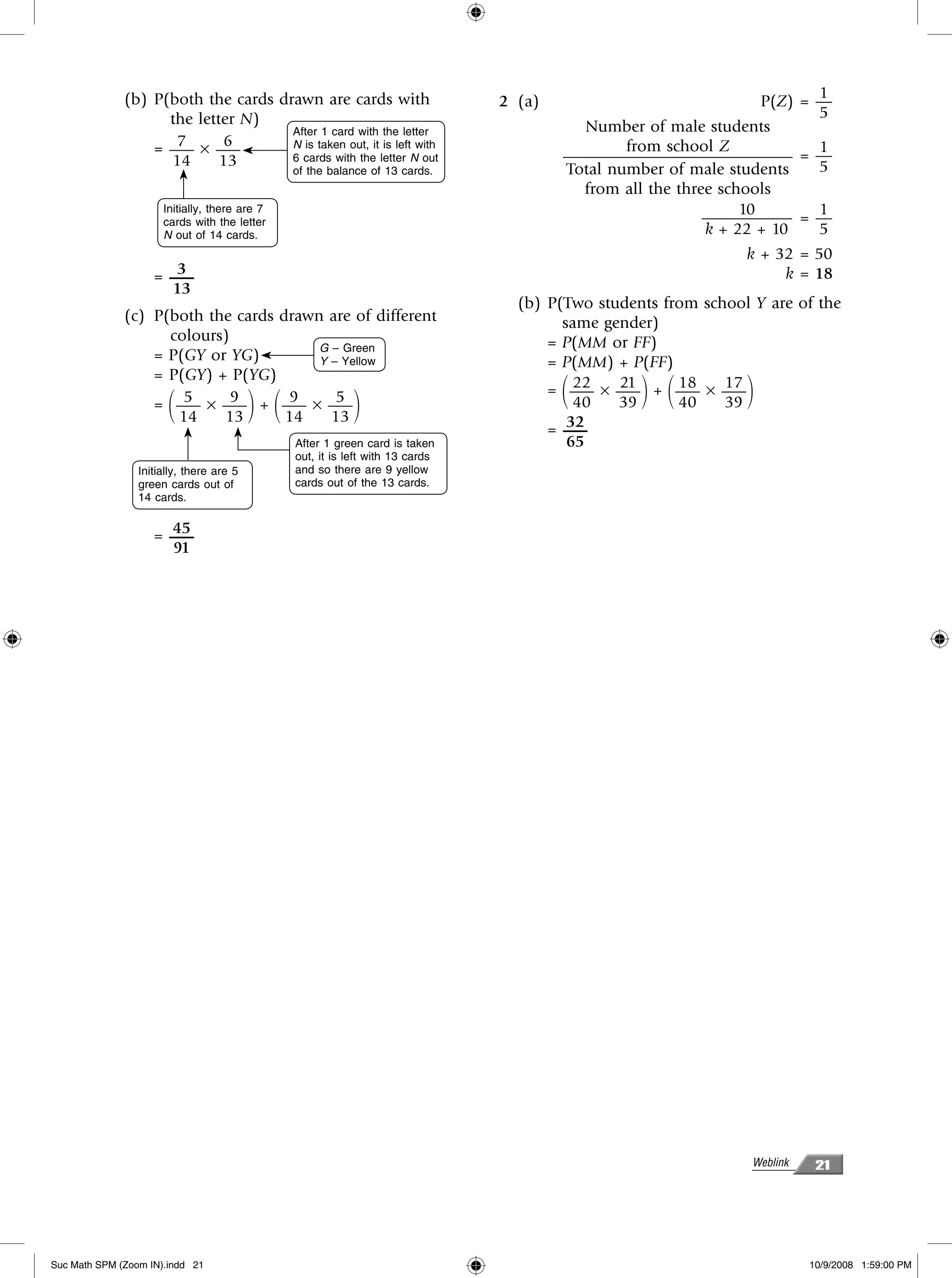 (b) P(both the cards drawn are cards with                                                                   1
                                                                                2 (a)                              P(Z) = —
                    the letter N)                                                                                         5
                                     After 1 card with the letter                         Number of male students
                     7
                  = —– × —–  6       N is taken out, it is left with                            from school Z             1
                    14      13       6 cards with the letter N out                      —————————————— = —
                                                of the balance of 13 cards.             Total number of male students     5
                                                                                          from all the three schools
                      Initially, there are 7                                                                    10        1
                      cards with the letter                                                                —————– = —
                      N out of 14 cards.                                                                   k + 22 + 10    5
                                                                                                                k + 32 = 50
                       3
                    = —–                                                                                             k = 18
                      13
                                                                                  (b) P(Two students from school Y are of the
              (c) P(both the cards drawn are of different                               same gender)
                    colours)                                                          = P(MM or FF)
                                        G – Green
                  = P(GY or YG)         Y – Yellow                                    = P(MM) + P(FF)
                  = P(GY) + P(YG)
                      5
                       ΂     9
                  = —– × —– + —– × —–9
                                          ΃ ΂
                                           5
                                                            ΃                           ΂ 22
                                                                                          40
                                                                                               21
                                                                                               39 ΃ ΂  18
                                                                                      = —– × —– + —– × —–
                                                                                                       40
                                                                                                             17
                                                                                                             39 ΃
                     14    13       14    13                                             32
                                                                                      = —–
                                                After 1 green card is taken              65
                                                out, it is left with 13 cards
                 Initially, there are 5         and so there are 9 yellow
                 green cards out of             cards out of the 13 cards.
                 14 cards.

                      45
                    = —–
                      91




                                                                                                                 Weblink    21




Suc Math SPM (Zoom IN).indd 21                                                                                             10/9/2008 1:59:00 PM
 