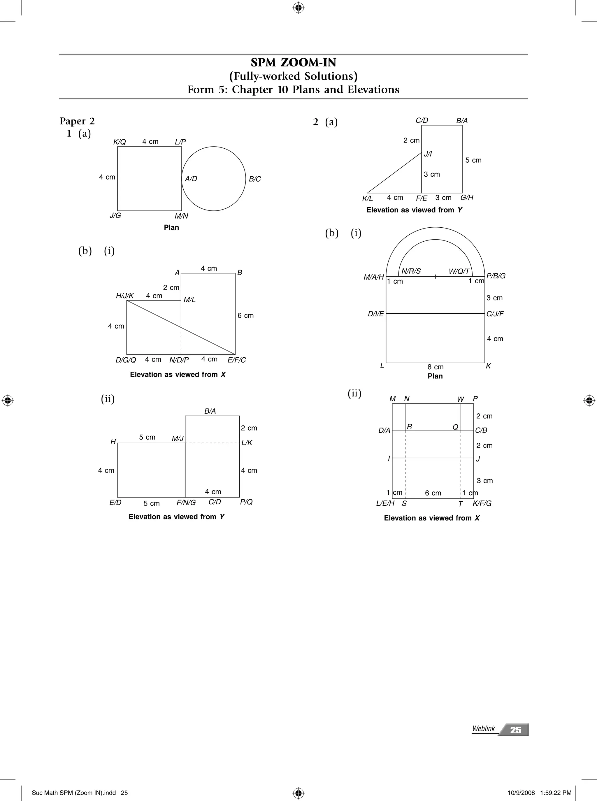 SPM ZOOM-IN
                                                            (Fully-worked Solutions)
                                                     Form 5: Chapter 10 Plans and Elevations

        Paper 2                                                                  2 (a)                                  C/D            B/A
         1 (a)
                         K/Q        4 cm      L/P                                                                 2 cm
                                                                                                                          J/I
                                                                                                                                            5 cm

                     4 cm                                                                                                 3 cm
                                                    A/D                   B/C

                                                                                                K/L        4 cm         F/E     3 cm       G/H
                                                                                                 Elevation as viewed from Y
                        J/G                   M/N
                                            Plan
                                                                                   (b)   (i)
              (b)     (i)
                                                          4 cm                                                 N/R/S                 W/Q/T
                                              A                     B                                                                          P/B/G
                                                                                                M/A/H                                     1 cm
                                                                                                           1 cm
                                            2 cm
                            H/J/K    4 cm                                                                                                            3 cm
                                                    M/L

                                                                    6 cm                         D/I/E                                               C/J/F
                       4 cm
                                                                                                                                                       4 cm

                            D/G/Q    4 cm    N/D/P        4 cm    E/F/C
                                                                                                       L                      8 cm                   K
                                 Elevation as viewed from X                                                                   Plan

                                                                                         (ii)
                     (ii)                                                                                   M     N                    W     P
                                                          B/A
                                                                                                                                                 2 cm
                                                                     2 cm                                           R                  Q
                                                                                                      D/A                                        C/B
                                    5 cm      M/J
                        H                                            L/K                                                                         2 cm
                                                                                                           I                                     J
                    4 cm                                             4 cm
                                                                                                                                                 3 cm
                                                           4 cm                                            1 cm           6 cm          1 cm
                        E/D          5 cm      F/N/G        C/D      P/Q                              L/E/H     S                      T K/F/G
                                 Elevation as viewed from Y                                                Elevation as viewed from X




                                                                                                                                             Weblink          25




Suc Math SPM (Zoom IN).indd 25                                                                                                                                10/9/2008 1:59:22 PM
 