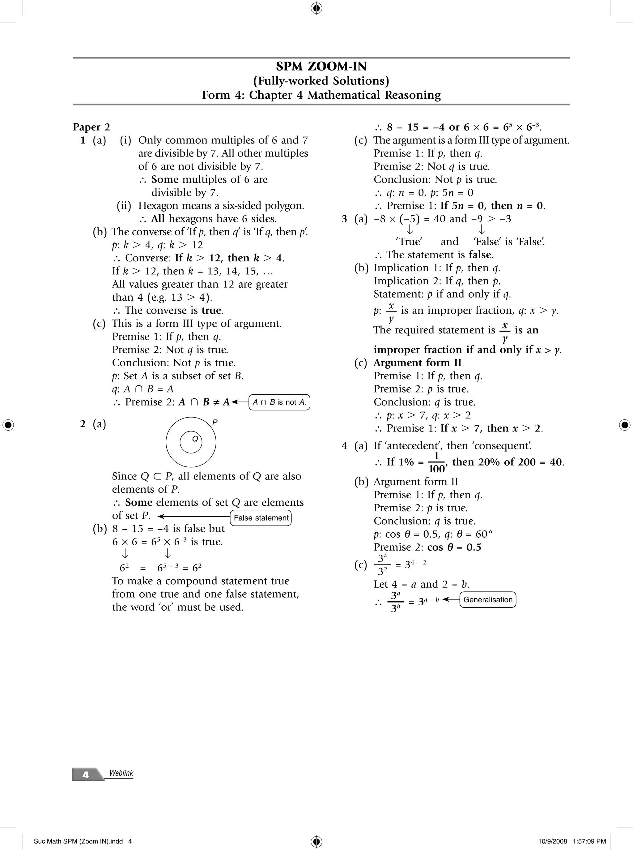 SPM ZOOM-IN
                                                   (Fully-worked Solutions)
                                           Form 4: Chapter 4 Mathematical Reasoning

           Paper 2                                                            ∴ 8 – 15 = –4 or 6 × 6 = 65 × 6–3.
            1 (a) (i) Only common multiples of 6 and 7                  (c)   The argument is a form III type of argument.
                         are divisible by 7. All other multiples              Premise 1: If p, then q.
                         of 6 are not divisible by 7.                         Premise 2: Not q is true.
                         ∴ Some multiples of 6 are                            Conclusion: Not p is true.
                            divisible by 7.                                   ∴ q: n = 0, p: 5n = 0
                    (ii) Hexagon means a six-sided polygon.                   ∴ Premise 1: If 5n = 0, then n = 0.
                         ∴ All hexagons have 6 sides.                 3 (a)   –8 × (–5) = 40 and –9 Ͼ –3
              (b) The converse of ‘If p, then q’ is ‘If q, then p’.                  ↓               ↓
                   p: k Ͼ 4, q: k Ͼ 12                                             ‘True’    and ‘False’ is ‘False’.
                   ∴ Converse: If k Ͼ 12, then k Ͼ 4.                         ∴ The statement is false.
                   If k Ͼ 12, then k = 13, 14, 15, …                    (b)   Implication 1: If p, then q.
                   All values greater than 12 are greater                     Implication 2: If q, then p.
                   than 4 (e.g. 13 Ͼ 4).                                      Statement: p if and only if q.
                   ∴ The converse is true.                                       x
                                                                              p: — is an improper fraction, q: x Ͼ y.
              (c) This is a form III type of argument.                           y
                                                                                                            x
                                                                              The required statement is — is an
                   Premise 1: If p, then q.                                                                 y
                   Premise 2: Not q is true.                                  improper fraction if and only if x > y.
                   Conclusion: Not p is true.                           (c)   Argument form II
                   p: Set A is a subset of set B.                             Premise 1: If p, then q.
                   q: A പ B = A                                               Premise 2: p is true.
                   ∴ Premise 2: A പ B ≠ A           A പ B is not A.           Conclusion: q is true.
                                                                              ∴ p: x Ͼ 7, q: x Ͼ 2
             2 (a)                          P
                                                                              ∴ Premise 1: If x Ͼ 7, then x Ͼ 2.
                                       Q
                                                                      4 (a) If ‘antecedent’, then ‘consequent’.
                                                                                         1
                                                                            ∴ If 1% = —– , then 20% of 200 = 40.
                                                                                        100
                      Since Q ʚ P, all elements of Q are also
                                                                        (b) Argument form II
                      elements of P.
                                                                            Premise 1: If p, then q.
                      ∴ Some elements of set Q are elements
                                                                            Premise 2: p is true.
                      of set P.                 False statement
                                                                            Conclusion: q is true.
                  (b) 8 – 15 = –4 is false but
                                                                            p: cos θ = 0.5, q: θ = 60°
                      6 × 6 = 65 × 6–3 is true.
                                                                            Premise 2: cos θ = 0.5
                        ↓        ↓                                           34
                        62 = 65 – 3 = 62                                (c) —– = 34 – 2
                                                                             32
                      To make a compound statement true                     Let 4 = a and 2 = b.
                      from one true and one false statement,                     3a
                      the word ‘or’ must be used.                           ∴ —– = 3a – b       Generalisation
                                                                                 3b




              4       Weblink




Suc Math SPM (Zoom IN).indd 4                                                                                     10/9/2008 1:57:09 PM
 