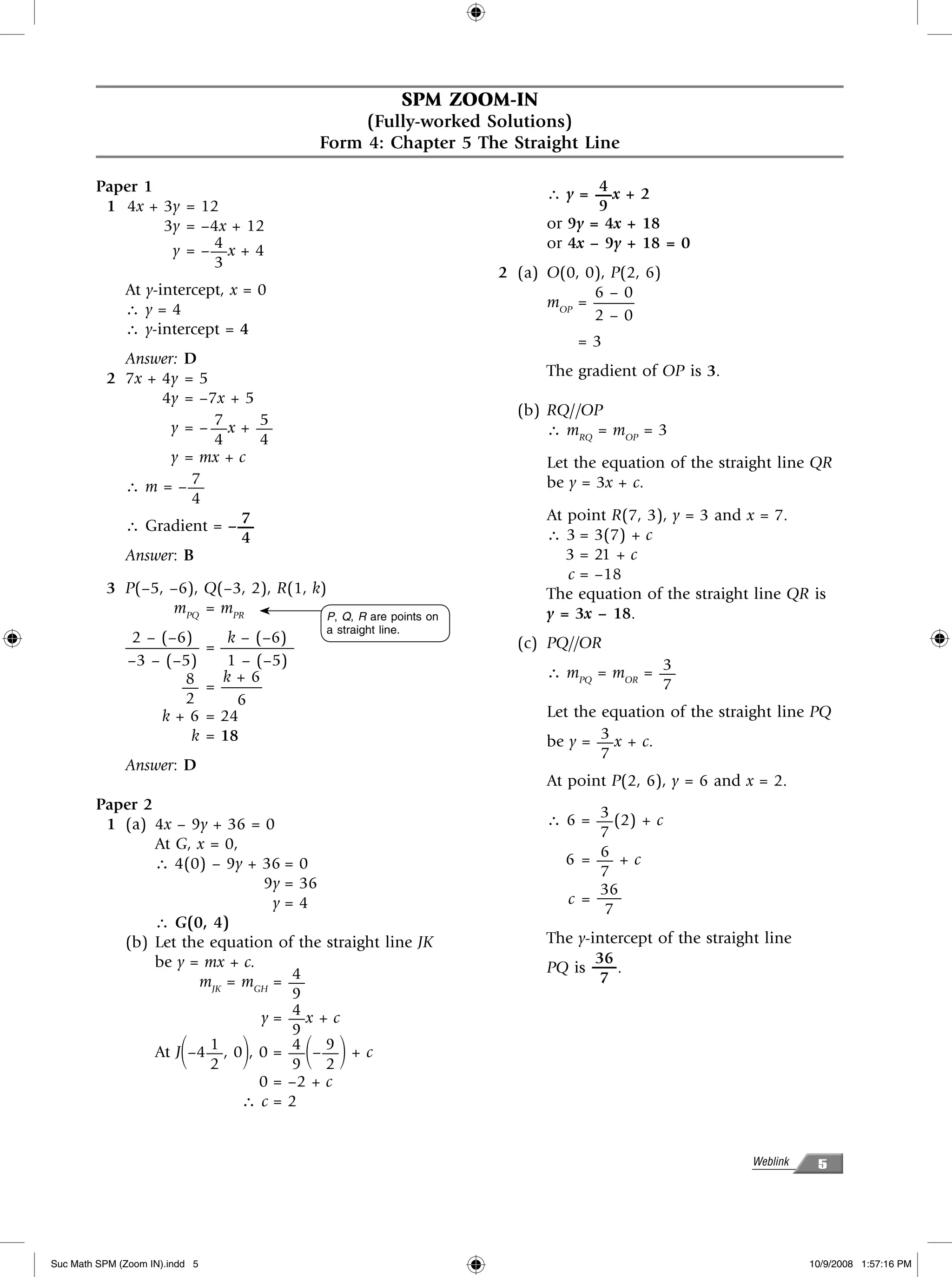 SPM ZOOM-IN
                                                    (Fully-worked Solutions)
                                               Form 4: Chapter 5 The Straight Line

        Paper 1                                                                        4
                                                                                ∴ y = —x + 2
         1 4x + 3y = 12                                                                9
                3y = –4x + 12                                                   or 9y = 4x + 18
                      4
                 y = –—x + 4                                                    or 4x – 9y + 18 = 0
                      3
                                                                         2 (a) O(0, 0), P(2, 6)
              At y-intercept, x = 0                                                  6–0
              ∴y=4                                                             mOP = ——–
                                                                                     2–0
              ∴ y-intercept = 4
                                                                                    =3
            Answer: D
          2 7x + 4y = 5                                                         The gradient of OP is 3.
                 4y = –7x + 5
                                                                           (b) RQ//OP
                        7     5
                  y = – —x + —                                                 ∴ mRQ = mOP = 3
                        4     4
                  y = mx + c                                                    Let the equation of the straight line QR
            ∴ m = –— 7                                                          be y = 3x + c.
                     4
                           7                                                    At point R(7, 3), y = 3 and x = 7.
            ∴ Gradient = – —
                           4                                                    ∴ 3 = 3(7) + c
            Answer: B                                                              3 = 21 + c
                                                                                   c = –18
          3 P(–5, –6), Q(–3, 2), R(1, k)                                        The equation of the straight line QR is
                  mPQ = mPR             P, Q, R are points on                   y = 3x – 18.
                                               a straight line.
               2 – (–6)            k – (–6)                                (c) PQ//OR
              ————–             = ————–
              –3 – (–5)            1 – (–5)                                                   3
                      8           k+6                                           ∴ mPQ = mOR = —
                      —         = ——–                                                         7
                      2             6
                   k+6          = 24                                            Let the equation of the straight line PQ
                       k        = 18                                                    3
                                                                                be y = — x + c.
                                                                                        7
              Answer: D
                                                                                At point P(2, 6), y = 6 and x = 2.
        Paper 2                                                                       3
         1 (a) 4x – 9y + 36 = 0                                                 ∴ 6 = — (2) + c
                                                                                      7
                At G, x = 0,                                                          6
                ∴ 4(0) – 9y + 36 = 0                                              6 =—+c
                                                                                      7
                                 9y = 36                                              36
                                  y=4                                             c = —–
                                                                                       7
                ∴ G(0, 4)
           (b) Let the equation of the straight line JK                         The y-intercept of the straight line
                be y = mx + c.                                                         36
                                     4                                          PQ is —– .
                      mJK = mGH = —                                                    7
                                     9
                                     4
                                y = —x + c
                                     9
                        1
                        2΂          ΃4 9
                At J –4 — , 0 , 0 = — – — + c
                                     9 2      ΂ ΃
                                0 = –2 + c
                             ∴c=2


                                                                                                              Weblink    5




Suc Math SPM (Zoom IN).indd 5                                                                                           10/9/2008 1:57:16 PM
 