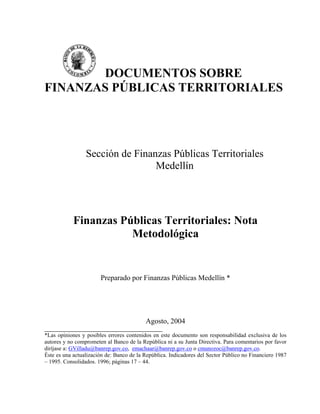 DOCUMENTOS SOBRE
FINANZAS PÚBLICAS TERRITORIALES
Sección de Finanzas Públicas Territoriales
Medellín
Finanzas Públicas Territoriales: Nota
Metodológica
Preparado por Finanzas Públicas Medellín *
Agosto, 2004
__________________________________________________________________________________
*Las opiniones y posibles errores contenidos en este documento son responsabilidad exclusiva de los
autores y no comprometen al Banco de la República ni a su Junta Directiva. Para comentarios por favor
diríjase a: GVilladu@banrep.gov.co, emachaar@banrep.gov.co o cmunozoc@banrep.gov.co.
Éste es una actualización de: Banco de la República. Indicadores del Sector Público no Financiero 1987
– 1995. Consolidados. 1996; páginas 17 – 44.
 
