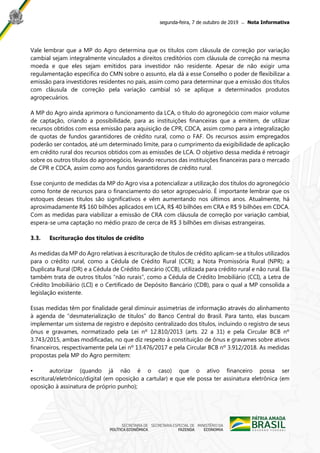 segunda-feira, 7 de outubro de 2019 ̶ Nota Informativa
Vale lembrar que a MP do Agro determina que os títulos com cláusula de correção por variação
cambial sejam integralmente vinculados a direitos creditórios com cláusula de correção na mesma
moeda e que eles sejam emitidos para investidor não residente. Apesar de não exigir uma
regulamentação específica do CMN sobre o assunto, ela dá a esse Conselho o poder de flexibilizar a
emissão para investidores residentes no país, assim como para determinar que a emissão dos títulos
com cláusula de correção pela variação cambial só se aplique a determinados produtos
agropecuários.
A MP do Agro ainda aprimora o funcionamento da LCA, o título do agronegócio com maior volume
de captação, criando a possibilidade, para as instituições financeiras que a emitem, de utilizar
recursos obtidos com essa emissão para aquisição de CPR, CDCA, assim como para a integralização
de quotas de fundos garantidores de crédito rural, como o FAF. Os recursos assim empregados
poderão ser contados, até um determinado limite, para o cumprimento da exigibilidade de aplicação
em crédito rural dos recursos obtidos com as emissões de LCA. O objetivo dessa medida é retroagir
sobre os outros títulos do agronegócio, levando recursos das instituições financeiras para o mercado
de CPR e CDCA, assim como aos fundos garantidores de crédito rural.
Esse conjunto de medidas da MP do Agro visa a potencializar a utilização dos títulos do agronegócio
como fonte de recursos para o financiamento do setor agropecuário. É importante lembrar que os
estoques desses títulos são significativos e vêm aumentando nos últimos anos. Atualmente, há
aproximadamente R$ 160 bilhões aplicados em LCA, R$ 40 bilhões em CRA e R$ 9 bilhões em CDCA.
Com as medidas para viabilizar a emissão de CRA com cláusula de correção por variação cambial,
espera-se uma captação no médio prazo de cerca de R$ 3 bilhões em divisas estrangeiras.
3.3. Escrituração dos títulos de crédito
As medidas da MP do Agro relativas à escrituração de títulos de crédito aplicam-se a títulos utilizados
para o crédito rural, como a Cédula de Crédito Rural (CCR); a Nota Promissória Rural (NPR); a
Duplicata Rural (DR) e a Cédula de Crédito Bancário (CCB), utilizada para crédito rural e não rural. Ela
também trata de outros títulos “não rurais”, como a Cédula de Crédito Imobiliário (CCI), a Letra de
Crédito Imobiliário (LCI) e o Certificado de Depósito Bancário (CDB), para o qual a MP consolida a
legislação existente.
Essas medidas têm por finalidade geral diminuir assimetrias de informação através do alinhamento
à agenda de “desmaterialização de títulos” do Banco Central do Brasil. Para tanto, elas buscam
implementar um sistema de registro e depósito centralizado dos títulos, incluindo o registro de seus
ônus e gravames, normatizado pela Lei nº 12.810/2013 (arts. 22 a 31) e pela Circular BCB nº
3.743/2015, ambas modificadas, no que diz respeito à constituição de ônus e gravames sobre ativos
financeiros, respectivamente pela Lei nº 13.476/2017 e pela Circular BCB nº 3.912/2018. As medidas
propostas pela MP do Agro permitem:
• autorizar (quando já não é o caso) que o ativo financeiro possa ser
escritural/eletrônico/digital (em oposição a cartular) e que ele possa ter assinatura eletrônica (em
oposição à assinatura de próprio punho);
 