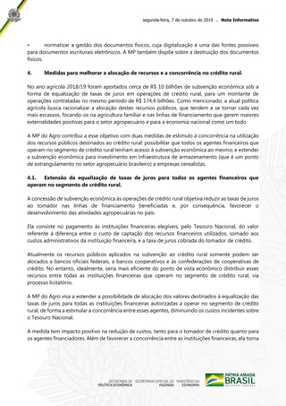 segunda-feira, 7 de outubro de 2019 ̶ Nota Informativa
• normatizar a gestão dos documentos físicos, cuja digitalização é uma das fontes possíveis
para documentos escriturais eletrônicos. A MP também dispõe sobre a destruição dos documentos
físicos.
4. Medidas para melhorar a alocação de recursos e a concorrência no crédito rural.
No ano agrícola 2018/19 foram aportados cerca de R$ 10 bilhões de subvenção econômica sob a
forma de equalização de taxas de juros em operações de crédito rural, para um montante de
operações contratadas no mesmo período de R$ 174,4 bilhões. Como mencionado, a atual política
agrícola busca racionalizar a alocação destes recursos públicos, que tendem a se tornar cada vez
mais escassos, focando-os na agricultura familiar e nas linhas de financiamento que gerem maiores
externalidades positivas para o setor agropecuário e para a economia nacional como um todo
A MP do Agro contribui a esse objetivo com duas medidas de estímulo à concorrência na utilização
dos recursos públicos destinados ao crédito rural: possibilitar que todos os agentes financeiros que
operam no segmento de crédito rural tenham acesso à subvenção econômica ao mesmo; e estender
a subvenção econômica para investimento em infraestrutura de armazenamento (que é um ponto
de estrangulamento no setor agropecuário brasileiro) a empresas cerealistas.
4.1. Extensão da equalização de taxas de juros para todos os agentes financeiros que
operam no segmento de crédito rural.
A concessão de subvenção econômica às operações de crédito rural objetiva reduzir as taxas de juros
ao tomador nas linhas de financiamento beneficiadas e, por consequência, favorecer o
desenvolvimento das atividades agropecuárias no país.
Ela consiste no pagamento às instituições financeiras elegíveis, pelo Tesouro Nacional, do valor
referente à diferença entre o custo de captação dos recursos financeiros utilizados, somado aos
custos administrativos da instituição financeira, e a taxa de juros cobrada do tomador de crédito.
Atualmente os recursos públicos aplicados na subvenção ao crédito rural somente podem ser
alocados a bancos oficiais federais, a bancos cooperativos e às confederações de cooperativas de
crédito. No entanto, idealmente, seria mais eficiente do ponto de vista econômico distribuir esses
recursos entre todas as instituições financeiras que operam no segmento de crédito rural, via
processo licitatório.
A MP do Agro visa a estender a possibilidade de alocação dos valores destinados à equalização das
taxas de juros para todas as instituições financeiras autorizadas a operar no segmento de crédito
rural, de forma a estimular a concorrência entre esses agentes, diminuindo os custos incidentes sobre
o Tesouro Nacional.
A medida tem impacto positivo na redução de custos, tanto para o tomador de crédito quanto para
os agentes financiadores. Além de favorecer a concorrência entre as instituições financeiras, ela torna
 
