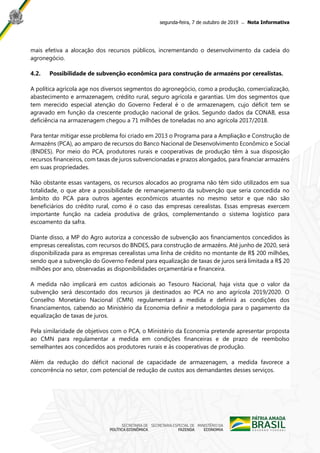 segunda-feira, 7 de outubro de 2019 ̶ Nota Informativa
mais efetiva a alocação dos recursos públicos, incrementando o desenvolvimento da cadeia do
agronegócio.
4.2. Possibilidade de subvenção econômica para construção de armazéns por cerealistas.
A política agrícola age nos diversos segmentos do agronegócio, como a produção, comercialização,
abastecimento e armazenagem, crédito rural, seguro agrícola e garantias. Um dos segmentos que
tem merecido especial atenção do Governo Federal é o de armazenagem, cujo déficit tem se
agravado em função da crescente produção nacional de grãos. Segundo dados da CONAB, essa
deficiência na armazenagem chegou a 71 milhões de toneladas no ano agrícola 2017/2018.
Para tentar mitigar esse problema foi criado em 2013 o Programa para a Ampliação e Construção de
Armazéns (PCA), ao amparo de recursos do Banco Nacional de Desenvolvimento Econômico e Social
(BNDES). Por meio do PCA, produtores rurais e cooperativas de produção têm à sua disposição
recursos financeiros, com taxas de juros subvencionadas e prazos alongados, para financiar armazéns
em suas propriedades.
Não obstante essas vantagens, os recursos alocados ao programa não têm sido utilizados em sua
totalidade, o que abre a possibilidade de remanejamento da subvenção que seria concedida no
âmbito do PCA para outros agentes econômicos atuantes no mesmo setor e que não são
beneficiários do crédito rural, como é o caso das empresas cerealistas. Essas empresas exercem
importante função na cadeia produtiva de grãos, complementando o sistema logístico para
escoamento da safra.
Diante disso, a MP do Agro autoriza a concessão de subvenção aos financiamentos concedidos às
empresas cerealistas, com recursos do BNDES, para construção de armazéns. Até junho de 2020, será
disponibilizada para as empresas cerealistas uma linha de crédito no montante de R$ 200 milhões,
sendo que a subvenção do Governo Federal para equalização de taxas de juros será limitada a R$ 20
milhões por ano, observadas as disponibilidades orçamentária e financeira.
A medida não implicará em custos adicionais ao Tesouro Nacional, haja vista que o valor da
subvenção será descontado dos recursos já destinados ao PCA no ano agrícola 2019/2020. O
Conselho Monetário Nacional (CMN) regulamentará a medida e definirá as condições dos
financiamentos, cabendo ao Ministério da Economia definir a metodologia para o pagamento da
equalização de taxas de juros.
Pela similaridade de objetivos com o PCA, o Ministério da Economia pretende apresentar proposta
ao CMN para regulamentar a medida em condições financeiras e de prazo de reembolso
semelhantes aos concedidos aos produtores rurais e às cooperativas de produção.
Além da redução do déficit nacional de capacidade de armazenagem, a medida favorece a
concorrência no setor, com potencial de redução de custos aos demandantes desses serviços.
 
