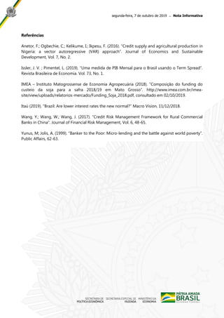 segunda-feira, 7 de outubro de 2019 ̶ Nota Informativa
Referências
Anetor, F.; Ogbechie, C.; Kelikume, I.; Ikpesu, F. (2016). “Credit supply and agricultural production in
Nigeria: a vector autoregressive (VAR) approach”. Journal of Economics and Sustainable
Development, Vol. 7, No. 2.
Issler, J. V. ; Pimentel, L. (2019). “Uma medida de PIB Mensal para o Brasil usando o Term Spread”.
Revista Brasileira de Economia. Vol. 73, No. 1.
IMEA – Instituto Matogrossense de Economia Agropecuária (2018). “Composição do funding do
custeio da soja para a safra 2018/19 em Mato Grosso”. http://www.imea.com.br/imea-
site/view/uploads/relatorios-mercado/Funding_Soja_2018.pdf, consultado em 02/10/2019.
Itaú (2019). “Brazil: Are lower interest rates the new normal?” Macro Vision, 11/12/2018.
Wang, Y.; Wang, W.; Wang, J. (2017). “Credit Risk Management Framework for Rural Commercial
Banks in China”. Journal of Financial Risk Management, Vol. 6, 48-65.
Yunus, M; Jolis, A. (1999). “Banker to the Poor: Micro-lending and the battle against world poverty”.
Public Affairs, 62-63.
 
