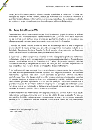 segunda-feira, 7 de outubro de 2019 ̶ Nota Informativa
percepção intuitiva dessa premissa, diversos estudos acadêmicos a confirmam2
, inclusive para
operações de pequena monta. Portanto, esse grupo de medidas que visa ampliar e melhorar as
garantias nas operações de crédito rural criam condições para a redução das taxas de juros cobradas
aos produtores rurais, tornando-os menos dependentes do crédito rural direcionado.
2.1. Fundo de Aval Fraterno (FAF).
Os empréstimos solidários se caracterizam por situações nas quais grupos de pessoas se avalizam
mutuamente para obter condições de crédito mais favoráveis. O princípio básico desse mecanismo
é o do controle social, partindo-se da premissa de que ficar inadimplente com pessoas de suas
relações pessoais é mais oneroso socialmente do que com instituições financeiras.
O princípio do crédito solidário é uma das bases das microfinanças atuais e está na origem do
Grameen Bank3
. O mesmo princípio está presente em cooperativas tipo Luzzati, na Itália, e nas
Sociedades Garantidoras Rurais, na Espanha. No Brasil, também existem exemplos nos Estados da
Região Sul, no entanto com sucesso e abrangência bem mais limitados.
O objetivo do FAF é fornecer garantias adicionais, providas pelos próprios produtores na forma de
aval coletivo e solidário, assim como por outros integrantes das cadeias produtivas (fornecedores de
insumos, beneficiadores, instituições financeiras etc.). O reforço de garantias promovido pelo FAF
favorecerá a contratação de operações de crédito em condições mais favoráveis ao produtor rural,
ou a consolidação mais suave de débitos contraídos fora do sistema financeiro.
O FAF será constituído por grupos de dois a dez produtores consorciados que forneceriam 4% do
valor a ser avalizado pelo fundo e formariam a primeira linha de garantias coletivas. Caso o nível de
inadimplência superasse esse valor, seriam acionadas as garantias coletivas secundárias
(equivalentes a 4% do valor da operação), fornecidas pelos demais integrantes da cadeia produtiva.
Em havendo interesse, as instituições financeiras envolvidas na operação poderiam aportar uma
última linha de garantias, equivalentes a 2% do valor da operação. É importante observar que as
garantias individuais dos produtores poderiam ser agregadas às operações de crédito com uso do
FAF. Nesse caso, a sua mobilização se daria previamente àquela composta pelo aval coletivo de
maneira a reduzir os incentivos a comportamentos oportunistas.
A cobertura solidária da inadimplência entre os produtores suscita controle mútuo, o que reduz a
inadimplência individual, diminuindo assim o risco de crédito de cada associação. No caso de
recomposição de dívidas, os incentivos para que as terceiras partes aportem os recursos necessários
à formação do FAF são claros, pois elas trocariam o total de suas dívidas, de risco relativamente
2
Ver Anetor et alli (2016) e Wang et alli (2017).
3
Yunus e Jolis (1999).
 