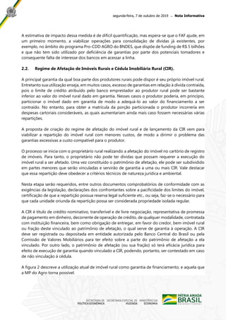 segunda-feira, 7 de outubro de 2019 ̶ Nota Informativa
A estimativa de impacto dessa medida é de difícil quantificação, mas espera-se que o FAF ajude, em
um primeiro momento, a viabilizar operações para consolidação de dívidas já existentes, por
exemplo, no âmbito do programa Pro-CDD AGRO do BNDES, que dispõe de funding de R$ 5 bilhões
e que não tem sido utilizado por deficiência de garantias por parte dos potenciais tomadores e
consequente falta de interesse dos bancos em acessar a linha.
2.2. Regime de Afetação de Imóveis Rurais e Cédula Imobiliária Rural (CIR).
A principal garantia da qual boa parte dos produtores rurais pode dispor é seu próprio imóvel rural.
Entretanto sua utilização enseja, em muitos casos, excesso de garantias em relação à dívida contraída,
pois o limite de crédito atribuído pelo banco emprestador ao produtor rural pode ser bastante
inferior ao valor do imóvel rural dado em garantia. Nesses casos o produtor poderia, em princípio,
particionar o imóvel dado em garantia de modo a adequá-lo ao valor do financiamento a ser
contraído. No entanto, para obter a matrícula da porção particionada o produtor incorreria em
despesas cartoriais consideráveis, as quais aumentariam ainda mais caso fossem necessárias várias
repartições.
A proposta de criação do regime de afetação do imóvel rural e de lançamento da CIR vem para
viabilizar a repartição do imóvel rural com menores custos, de modo a dirimir o problema das
garantias excessivas a custo compatível para o produtor.
O processo se inicia com o proprietário rural realizando a afetação do imóvel no cartório de registro
de imóveis. Para tanto, o proprietário não pode ter dívidas que possam requerer a execução do
imóvel rural a ser afetado. Uma vez constituído o patrimônio de afetação, ele pode ser subdividido
em partes menores que serão vinculadas e servirão de garantia a uma ou mais CIR. Vale destacar
que essa repartição deve obedecer a critérios técnicos de natureza jurídica e ambiental.
Nesta etapa serão requeridos, entre outros documentos comprobatórios de conformidade com as
exigências da legislação, declarações dos confrontantes sobre a pacificidade dos limites do imóvel,
certificação de que a repartição possua reserva legal suficiente etc., ou seja, faz-se o necessário para
que cada unidade oriunda da repartição possa ser considerada propriedade isolada regular.
A CIR é título de crédito nominativo, transferível e de livre negociação, representativa de promessa
de pagamento em dinheiro, decorrente de operação de crédito, de qualquer modalidade, contratada
com instituição financeira, bem como obrigação de entregar, em favor do credor, bem imóvel rural
ou fração deste vinculado ao patrimônio de afetação, o qual serve de garantia à operação. A CIR
deve ser registrada ou depositada em entidade autorizada pelo Banco Central do Brasil ou pela
Comissão de Valores Mobiliários para ter efeito sobre a parte do patrimônio de afetação a ela
vinculado. Por outro lado, o patrimônio de afetação (ou sua fração) só terá eficácia jurídica para
efeito de execução de garantia quando vinculado a CIR, podendo, portanto, ser contestado em caso
de não vinculação à cédula.
A figura 2 descreve a utilização atual de imóvel rural como garantia de financiamento, e aquela que
a MP do Agro torna possível.
 