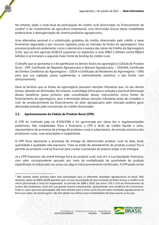 segunda-feira, 7 de outubro de 2019 ̶ Nota Informativa
No entanto, dado o nível atual de participação do crédito rural direcionado no financiamento de
custeio4
e de investimento da agricultura empresarial, uma diminuição brusca dessa modalidade
poderia levar à desorganização do sistema produtivo agropecuário.
Uma alternativa possível é a substituição gradativa do crédito direcionado pelo crédito a taxas
livremente negociadas e por recursos captados junto ao mercado de títulos do agronegócio. Esse
processo já está em andamento, como o demonstra o avanço das Letras de Crédito do Agronegócio
(LCA), que no ano agrícola 2018/19 superaram os depósitos à vista (R$67,3 bilhões contra R$60,4
bilhões) e se tornaram a segunda maior fonte de funding do crédito rural.
O desafio que se apresenta é o de aperfeiçoar os demais títulos do agronegócio (Cédula de Produto
Rural - CPR, Certificado de Depósito Agropecuário e Warrant Agropecuário - CDA/WA, Certificado
de Direitos Creditórios do Agronegócio – CDCA e Certificado de Recebíveis do Agronegócio - CRA)
para que sua captação possa suplementar, e eventualmente substituir, a das fontes com
direcionamento.
Deve-se lembrar que os títulos do agronegócio possuem isenções tributárias que, no seu devido
tempo, deverão ser eliminadas. No entanto, a estratégia ótima para a redução e eventual eliminação
desses benefícios passa primeiro pela consolidação desses instrumentos como fontes de
financiamento do agronegócio, pois a eliminação dessas isenções tributárias antes de completo o
ciclo de amadurecimento do financiamento do setor agropecuário pelo mercado poderia gerar
demasiada pressão pela manutenção do crédito direcionado.
3.1. Aprimoramento da Cédula de Produto Rural (CPR)
A CPR foi instituída pela Lei 8.929/1994 e foi aprimorada por várias leis e regulamentações
posteriores. Nas modalidades física e financeira, a CPR é título de crédito líquido e certo,
representativo de promessa de entrega de produtos rurais e subprodutos, de emissão exclusiva dos
produtores rurais, suas associações e cooperativas.
A CPR física representa a promessa de entrega de determinado produto rural na data, local,
quantidade e qualidade nela expressos. Trata-se então de adiantamento do produto a preço fixo e
permite ao produtor rural se financiar para custear a produção do próprio artigo a ser entregue.
Já a CPR financeira não prevê entrega física do produto rural, mas sim a sua liquidação financeira,
com valor correspondente apurado por meio da multiplicação da quantidade do produto
especificada na cédula pelo seu preço (ou algum índice previamente combinado). A CPR pode contar
4
Não existem dados precisos sobre essa participação para as diferentes atividades agropecuárias no Brasil. Não
obstante, dados do IMEA (2018) apontam que, no caso da produção de soja no Estado do Mato Grosso, o crédito rural
oficial (direcionado e livre) foi responsável, no período de 2008 a 2018, por entre 17% e 31% do financiamento do
custeio dos produtores rurais (em sua grande maioria empresariais), apresentando uma tendência de crescimento.
Pode-se supor que essa participação seja mais elevada para a maior parte das principais atividades agropecuárias no
Brasil pois estas, de maneira geral, não têm obtido nos últimos anos rentabilidades tão boas quanto as da soja.
 