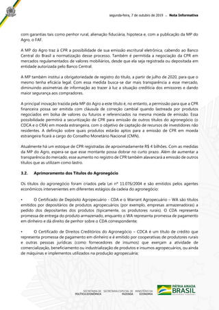 segunda-feira, 7 de outubro de 2019 ̶ Nota Informativa
com garantias tais como penhor rural, alienação fiduciária, hipoteca e, com a publicação da MP do
Agro, o FAF.
A MP do Agro traz à CPR a possibilidade de sua emissão escritural eletrônica, cabendo ao Banco
Central do Brasil a normatização desse processo. Também é permitida a negociação da CPR em
mercados regulamentados de valores mobiliários, desde que ela seja registrada ou depositada em
entidade autorizada pelo Banco Central.
A MP também institui a obrigatoriedade de registro do título, a partir de julho de 2020, para que o
mesmo tenha eficácia legal. Com essa medida busca-se dar mais transparência a esse mercado,
diminuindo assimetrias de informação ao trazer à luz a situação creditícia dos emissores e dando
maior segurança aos compradores.
A principal inovação trazida pela MP do Agro a este título é, no entanto, a permissão para que a CPR
financeira possa ser emitida com cláusula de correção cambial quando lastreada por produtos
negociados em bolsa de valores ou futuros e referenciados na mesma moeda de emissão. Essa
possibilidade permitirá a securitização de CPR para emissão de outros títulos do agronegócio (o
CDCA e o CRA) em moeda estrangeira, com o objetivo de captação de recursos de investidores não
residentes. A definição sobre quais produtos estarão aptos para a emissão de CPR em moeda
estrangeira ficará a cargo do Conselho Monetário Nacional (CMN).
Atualmente há um estoque de CPR registradas de aproximadamente R$ 4 bilhões. Com as medidas
da MP do Agro, espera-se que esse montante possa dobrar no curto prazo. Além de aumentar a
transparência do mercado, esse aumento no registro de CPR também alavancará a emissão de outros
títulos que as utilizam como lastro.
3.2. Aprimoramento dos Títulos do Agronegócio
Os títulos do agronegócio foram criados pela Lei nº 11.076/2004 e são emitidos pelos agentes
econômicos intervenientes em diferentes estágios da cadeia do agronegócio:
• O Certificado de Depósito Agropecuário - CDA e o Warrant Agropecuário – WA são títulos
emitidos por depositários de produtos agropecuários (por exemplo, empresas armazenadoras) a
pedido dos depositantes dos produtos (tipicamente, os produtores rurais). O CDA representa
promessa de entrega do produto armazenado, enquanto o WA representa promessa de pagamento
em dinheiro e dá direito de penhor sobre o CDA correspondente;
• O Certificado de Direitos Creditórios do Agronegócio – CDCA é um título de crédito que
representa promessa de pagamento em dinheiro e é emitido por cooperativas de produtores rurais
e outras pessoas jurídicas (como fornecedores de insumos) que exerçam a atividade de
comercialização, beneficiamento ou industrialização de produtos e insumos agropecuários, ou ainda
de máquinas e implementos utilizados na produção agropecuária;
 
