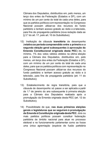 Câmara dos Deputados, distribuídos em, pelo menos, um
terço dos entes da Federação (Estados e DF), com um
mínimo de um por cento do total de cada uma deles, para
que os partidos políticos com representação no Congresso
Nacional possam utilizar-se dos recursos do fundo
partidário e tenham acesso gratuito ao rádio e à televisão,
para fins de propaganda partidária (nova redação dada ao
§ 3.º do art. 17, pelo art. 10 do Substitutivo);
12) Instituição de cláusula transitória de desempenho
(relativa ao períodocompreendido entre a primeira e a
segunda eleição geral subsequentes à aprovação da
Emenda Constitucional originada desta PEC) de, no
mínimo, 1% dos votos válidos obtidos na última eleição
para a Câmara dos Deputados, distribuídos em, pelo
menos, um terço dos entes da Federação (Estados e DF),
com um mínimo de um por cento do total de cada uma
deles,para que os partidos políticos com representação no
Congresso Nacional possam utilizar-se dos recursos do
fundo partidário e tenham acesso gratuito ao rádio e à
televisão, para fins de propaganda partidária (art. 11 do
Substitutivo);
13) Estabelecimento de regra transitória, para que a
cláusula de desempenho só passe a ser aplicada a partir
de 1.º de janeiro do ano subsequente à primeira eleição
para a Câmara dos Deputados realizada após a
promulgação da Emenda originada desta PEC (art. 12 do
Substitutivo);
14) Possibilidade de que, nas duas primeiras eleições
gerais e legislaturas que se seguirem à promulgação
da Emenda à Constituição originada desta PEC, dois ou
mais partidos políticos possam constituir federação
partidária de âmbito nacional para atuar no processo
eleitoral e no funcionamento parlamentar como se fosse
uma única agremiação (espécie de fusão partidária
 